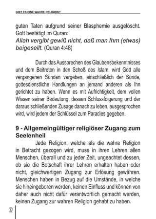 GIBT ES EINE WAHRE RELIGION?
32
guten Taten aufgrund seiner Blasphemie ausgelöscht.
Gott bestätigt im Quran:
Allah vergibt gewiß nicht, daß man Ihm (etwas)
beigesellt. (Quran 4:48)
	 Durch dasAussprechen des Glaubensbekenntnisses
und dem Beitreten in den Schoß des Islam, wird Gott alle
vergangenen Sünden vergeben, einschließlich der Sünde,
gottesdienstliche Handlungen an jemand anderen als Ihn
gerichtet zu haben. Wenn es mit Aufrichtigkeit, dem vollen
Wissen seiner Bedeutung, dessen Schlussfolgerung und der
daraus schließenden Zusage danach zu leben, ausgesprochen
wird, wird jedem der Schlüssel zum Paradies gegeben.
9 - Allgemeingültiger religiöser Zugang zum
Seelenheil
	 Jede Religion, welche als die wahre Religion
in Betracht gezogen wird, muss in ihren Lehren allen
Menschen, überall und zu jeder Zeit, ungeachtet dessen,
ob sie die Botschaft ihrer Lehren erhalten haben oder
nicht, gleichwertigen Zugang zur Erlösung gewähren.
Menschen haben in Bezug auf die Umstände, in welche
sie hineingeboren werden, keinen Einfluss und können von
daher auch nicht dafür verantwortlich gemacht werden,
keinen Zugang zur wahren Religion gehabt zu haben.
 