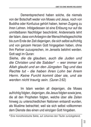 GIBT ES EINE WAHRE RELIGION?
33
	 Dementsprechend haben solche, die niemals
von der Botschaft weder von Moses und Jesus, noch von
Buddha oder Konfuzius gehört haben, keinen Zugang zu
ihren Lehren. Infolgedessen ist eine Erlösung nur auf die
unmittelbaren Nachfolger beschränkt. Andererseits lehrt
derIslam,dassvomAnbeginnderMenschheitsgeschichte
bis zum Ende der Zeit diejenigen, die sich selbst aufrichtig
und von ganzem Herzen Gott hingegeben haben, ohne
Ihm Partner zuzusprechen, im Jenseits belohnt werden.
Gott sagt im Quran:
Siehe, die da glauben, auch die Juden und
die Christen und die Sabäer3
– wer immer an
Allah glaubt und an den Jüngsten Tag und das
Rechte tut - die haben ihren Lohn bei ihrem
Herrn. Keine Furcht kommt über sie, und sie
werden nicht traurig sein. (Quran 2:62)
	 Im Islam werden all diejenigen, die Moses
aufrichtig folgten, diejenigen, die Jesus folgten sowie jene,
die all den Propheten folgten, welche über alle Zeiten
hinweg zu unterschiedlichen Nationen entsandt wurden,
als Muslime betrachtet; weil sie sich selbst vollkommen
dem Dienste des einen und einzigen Gott hingaben.
3
Eine monotheistische Sekte, auf Johannes den Täufer zurückgehend.
 