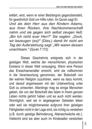 GIBT ES EINE WAHRE RELIGION?
35
erklärt, wird, wenn er einer Bedrängnis gegenübersteht,
für gewöhnlich Gott um Hilfe rufen. Im Quran sagt Er:
Und als dein Herr aus den Kindern Adams,
aus ihren Rücken, ihre Nachkommenschaft
nahm und sie gegen sich selbst zeugen ließ:
„Bin Ich nicht euer Herr?“ Sie sagten: „Doch,
wir bezeugen (es)!“ (Dies,) damit ihr nicht am
Tag der Auferstehung sagt: „Wir waren dessen
unachtsam.“ (Quran 7:172)
	 Dieses Geschehnis ereignete sich in der
geistigen Welt, welche der menschlichen, physischen
Existenz in dieser Welt vorausging. Wenn eine Person
das Erwachsenenalter erreicht, wird sie vollkommen
in die Verantwortung genommen, der Botschaft von
der wahren Religion zuzuhören, wenn es dazu kommt,
und darauf angemessen mit der Unterwerfung unter
Gott zu antworten. Allerdings mag es einige Menschen
geben, die von der Botschaft des Islam in ihrem ganzen
Leben nichts gehört haben und es auch nicht werden.
Womöglich, weil sie in abgelegenen Gebieten leben
oder weil sie möglicherweise aufgrund ihrer geistigen
Fähigkeiten nicht in der Lage sind, sie richtig zu verstehen
(z.B. durch geistige Behinderung, Altersschwäche etc.).
Vielleicht sind sie aber auch im Kindesalter verstorben
 