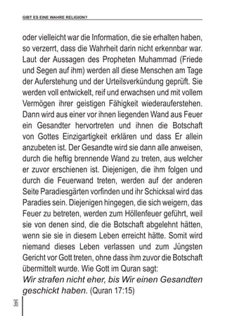GIBT ES EINE WAHRE RELIGION?
36
oder vielleicht war die Information, die sie erhalten haben,
so verzerrt, dass die Wahrheit darin nicht erkennbar war.
Laut der Aussagen des Propheten Muhammad (Friede
und Segen auf ihm) werden all diese Menschen am Tage
der Auferstehung und der Urteilsverkündung geprüft. Sie
werden voll entwickelt, reif und erwachsen und mit vollem
Vermögen ihrer geistigen Fähigkeit wiederauferstehen.
Dann wird aus einer vor ihnen liegenden Wand aus Feuer
ein Gesandter hervortreten und ihnen die Botschaft
von Gottes Einzigartigkeit erklären und dass Er allein
anzubeten ist. Der Gesandte wird sie dann alle anweisen,
durch die heftig brennende Wand zu treten, aus welcher
er zuvor erschienen ist. Diejenigen, die ihm folgen und
durch die Feuerwand treten, werden auf der anderen
Seite Paradiesgärten vorfinden und ihr Schicksal wird das
Paradies sein. Diejenigen hingegen, die sich weigern, das
Feuer zu betreten, werden zum Höllenfeuer geführt, weil
sie von denen sind, die die Botschaft abgelehnt hätten,
wenn sie sie in diesem Leben erreicht hätte. Somit wird
niemand dieses Leben verlassen und zum Jüngsten
Gericht vor Gott treten, ohne dass ihm zuvor die Botschaft
übermittelt wurde. Wie Gott im Quran sagt:
Wir strafen nicht eher, bis Wir einen Gesandten
geschickt haben. (Quran 17:15)
 