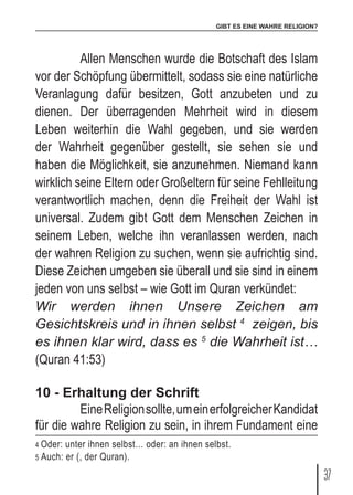 GIBT ES EINE WAHRE RELIGION?
37
	 Allen Menschen wurde die Botschaft des Islam
vor der Schöpfung übermittelt, sodass sie eine natürliche
Veranlagung dafür besitzen, Gott anzubeten und zu
dienen. Der überragenden Mehrheit wird in diesem
Leben weiterhin die Wahl gegeben, und sie werden
der Wahrheit gegenüber gestellt, sie sehen sie und
haben die Möglichkeit, sie anzunehmen. Niemand kann
wirklich seine Eltern oder Großeltern für seine Fehlleitung
verantwortlich machen, denn die Freiheit der Wahl ist
universal. Zudem gibt Gott dem Menschen Zeichen in
seinem Leben, welche ihn veranlassen werden, nach
der wahren Religion zu suchen, wenn sie aufrichtig sind.
Diese Zeichen umgeben sie überall und sie sind in einem
jeden von uns selbst – wie Gott im Quran verkündet:
Wir werden ihnen Unsere Zeichen am
Gesichtskreis und in ihnen selbst 4
zeigen, bis
es ihnen klar wird, dass es 5
die Wahrheit ist…
(Quran 41:53)
10 - Erhaltung der Schrift
	 EineReligionsollte,umeinerfolgreicherKandidat
für die wahre Religion zu sein, in ihrem Fundament eine
4 Oder: unter ihnen selbst… oder: an ihnen selbst.
5 Auch: er (, der Quran).
 