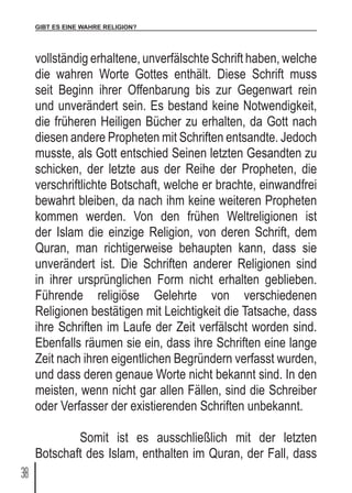 GIBT ES EINE WAHRE RELIGION?
38
vollständig erhaltene, unverfälschte Schrift haben, welche
die wahren Worte Gottes enthält. Diese Schrift muss
seit Beginn ihrer Offenbarung bis zur Gegenwart rein
und unverändert sein. Es bestand keine Notwendigkeit,
die früheren Heiligen Bücher zu erhalten, da Gott nach
diesen andere Propheten mit Schriften entsandte. Jedoch
musste, als Gott entschied Seinen letzten Gesandten zu
schicken, der letzte aus der Reihe der Propheten, die
verschriftlichte Botschaft, welche er brachte, einwandfrei
bewahrt bleiben, da nach ihm keine weiteren Propheten
kommen werden. Von den frühen Weltreligionen ist
der Islam die einzige Religion, von deren Schrift, dem
Quran, man richtigerweise behaupten kann, dass sie
unverändert ist. Die Schriften anderer Religionen sind
in ihrer ursprünglichen Form nicht erhalten geblieben.
Führende religiöse Gelehrte von verschiedenen
Religionen bestätigen mit Leichtigkeit die Tatsache, dass
ihre Schriften im Laufe der Zeit verfälscht worden sind.
Ebenfalls räumen sie ein, dass ihre Schriften eine lange
Zeit nach ihren eigentlichen Begründern verfasst wurden,
und dass deren genaue Worte nicht bekannt sind. In den
meisten, wenn nicht gar allen Fällen, sind die Schreiber
oder Verfasser der existierenden Schriften unbekannt.
	 Somit ist es ausschließlich mit der letzten
Botschaft des Islam, enthalten im Quran, der Fall, dass
 
