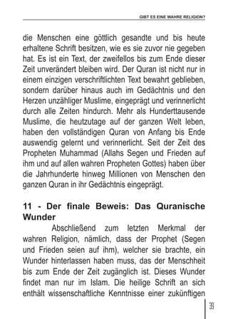 GIBT ES EINE WAHRE RELIGION?
39
die Menschen eine göttlich gesandte und bis heute
erhaltene Schrift besitzen, wie es sie zuvor nie gegeben
hat. Es ist ein Text, der zweifellos bis zum Ende dieser
Zeit unverändert bleiben wird. Der Quran ist nicht nur in
einem einzigen verschriftlichten Text bewahrt geblieben,
sondern darüber hinaus auch im Gedächtnis und den
Herzen unzähliger Muslime, eingeprägt und verinnerlicht
durch alle Zeiten hindurch. Mehr als Hunderttausende
Muslime, die heutzutage auf der ganzen Welt leben,
haben den vollständigen Quran von Anfang bis Ende
auswendig gelernt und verinnerlicht. Seit der Zeit des
Propheten Muhammad (Allahs Segen und Frieden auf
ihm und auf allen wahren Propheten Gottes) haben über
die Jahrhunderte hinweg Millionen von Menschen den
ganzen Quran in ihr Gedächtnis eingeprägt.
11 - Der finale Beweis: Das Quranische
Wunder
	 Abschließend zum letzten Merkmal der
wahren Religion, nämlich, dass der Prophet (Segen
und Frieden seien auf ihm), welcher sie brachte, ein
Wunder hinterlassen haben muss, das der Menschheit
bis zum Ende der Zeit zugänglich ist. Dieses Wunder
findet man nur im Islam. Die heilige Schrift an sich
enthält wissenschaftliche Kenntnisse einer zukünftigen
 