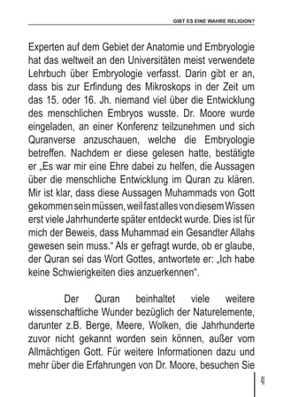 GIBT ES EINE WAHRE RELIGION?
41
Experten auf dem Gebiet der Anatomie und Embryologie
hat das weltweit an den Universitäten meist verwendete
Lehrbuch über Embryologie verfasst. Darin gibt er an,
dass bis zur Erfindung des Mikroskops in der Zeit um
das 15. oder 16. Jh. niemand viel über die Entwicklung
des menschlichen Embryos wusste. Dr. Moore wurde
eingeladen, an einer Konferenz teilzunehmen und sich
Quranverse anzuschauen, welche die Embryologie
betreffen. Nachdem er diese gelesen hatte, bestätigte
er „Es war mir eine Ehre dabei zu helfen, die Aussagen
über die menschliche Entwicklung im Quran zu klären.
Mir ist klar, dass diese Aussagen Muhammads von Gott
gekommenseinmüssen,weilfastallesvondiesemWissen
erst viele Jahrhunderte später entdeckt wurde. Dies ist für
mich der Beweis, dass Muhammad ein Gesandter Allahs
gewesen sein muss.“ Als er gefragt wurde, ob er glaube,
der Quran sei das Wort Gottes, antwortete er: „Ich habe
keine Schwierigkeiten dies anzuerkennen“.
	 Der Quran beinhaltet viele weitere
wissenschaftliche Wunder bezüglich der Naturelemente,
darunter z.B. Berge, Meere, Wolken, die Jahrhunderte
zuvor nicht gekannt worden sein können, außer vom
Allmächtigen Gott. Für weitere Informationen dazu und
mehr über die Erfahrungen von Dr. Moore, besuchen Sie
 