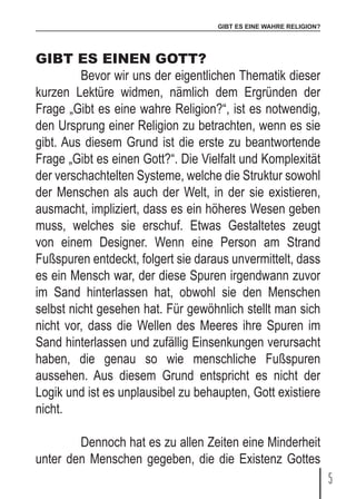 GIBT ES EINE WAHRE RELIGION?
5
GIBT ES EINEN GOTT?
	 Bevor wir uns der eigentlichen Thematik dieser
kurzen Lektüre widmen, nämlich dem Ergründen der
Frage „Gibt es eine wahre Religion?“, ist es notwendig,
den Ursprung einer Religion zu betrachten, wenn es sie
gibt. Aus diesem Grund ist die erste zu beantwortende
Frage „Gibt es einen Gott?“. Die Vielfalt und Komplexität
der verschachtelten Systeme, welche die Struktur sowohl
der Menschen als auch der Welt, in der sie existieren,
ausmacht, impliziert, dass es ein höheres Wesen geben
muss, welches sie erschuf. Etwas Gestaltetes zeugt
von einem Designer. Wenn eine Person am Strand
Fußspuren entdeckt, folgert sie daraus unvermittelt, dass
es ein Mensch war, der diese Spuren irgendwann zuvor
im Sand hinterlassen hat, obwohl sie den Menschen
selbst nicht gesehen hat. Für gewöhnlich stellt man sich
nicht vor, dass die Wellen des Meeres ihre Spuren im
Sand hinterlassen und zufällig Einsenkungen verursacht
haben, die genau so wie menschliche Fußspuren
aussehen. Aus diesem Grund entspricht es nicht der
Logik und ist es unplausibel zu behaupten, Gott existiere
nicht.
	 Dennoch hat es zu allen Zeiten eine Minderheit
unter den Menschen gegeben, die die Existenz Gottes
 