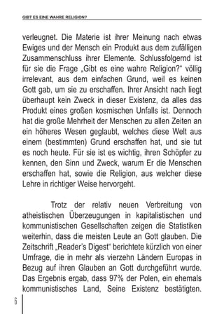 GIBT ES EINE WAHRE RELIGION?
6
verleugnet. Die Materie ist ihrer Meinung nach etwas
Ewiges und der Mensch ein Produkt aus dem zufälligen
Zusammenschluss ihrer Elemente. Schlussfolgernd ist
für sie die Frage „Gibt es eine wahre Religion?“ völlig
irrelevant, aus dem einfachen Grund, weil es keinen
Gott gab, um sie zu erschaffen. Ihrer Ansicht nach liegt
überhaupt kein Zweck in dieser Existenz, da alles das
Produkt eines großen kosmischen Unfalls ist. Dennoch
hat die große Mehrheit der Menschen zu allen Zeiten an
ein höheres Wesen geglaubt, welches diese Welt aus
einem (bestimmten) Grund erschaffen hat, und sie tut
es noch heute. Für sie ist es wichtig, ihren Schöpfer zu
kennen, den Sinn und Zweck, warum Er die Menschen
erschaffen hat, sowie die Religion, aus welcher diese
Lehre in richtiger Weise hervorgeht.
	 Trotz der relativ neuen Verbreitung von
atheistischen Überzeugungen in kapitalistischen und
kommunistischen Gesellschaften zeigen die Statistiken
weiterhin, dass die meisten Leute an Gott glauben. Die
Zeitschrift „Reader’s Digest“ berichtete kürzlich von einer
Umfrage, die in mehr als vierzehn Ländern Europas in
Bezug auf ihren Glauben an Gott durchgeführt wurde.
Das Ergebnis ergab, dass 97% der Polen, ein ehemals
kommunistisches Land, Seine Existenz bestätigten.
 