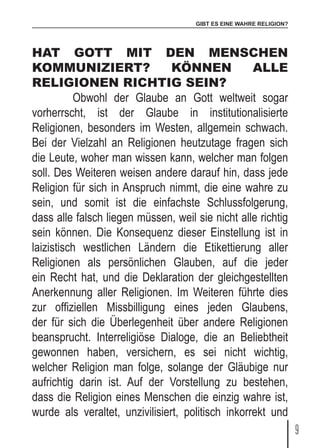 GIBT ES EINE WAHRE RELIGION?
9
HAT GOTT MIT DEN MENSCHEN
KOMMUNIZIERT? KÖNNEN ALLE
RELIGIONEN RICHTIG SEIN?
	 Obwohl der Glaube an Gott weltweit sogar
vorherrscht, ist der Glaube in institutionalisierte
Religionen, besonders im Westen, allgemein schwach.
Bei der Vielzahl an Religionen heutzutage fragen sich
die Leute, woher man wissen kann, welcher man folgen
soll. Des Weiteren weisen andere darauf hin, dass jede
Religion für sich in Anspruch nimmt, die eine wahre zu
sein, und somit ist die einfachste Schlussfolgerung,
dass alle falsch liegen müssen, weil sie nicht alle richtig
sein können. Die Konsequenz dieser Einstellung ist in
laizistisch westlichen Ländern die Etikettierung aller
Religionen als persönlichen Glauben, auf die jeder
ein Recht hat, und die Deklaration der gleichgestellten
Anerkennung aller Religionen. Im Weiteren führte dies
zur offiziellen Missbilligung eines jeden Glaubens,
der für sich die Überlegenheit über andere Religionen
beansprucht. Interreligiöse Dialoge, die an Beliebtheit
gewonnen haben, versichern, es sei nicht wichtig,
welcher Religion man folge, solange der Gläubige nur
aufrichtig darin ist. Auf der Vorstellung zu bestehen,
dass die Religion eines Menschen die einzig wahre ist,
wurde als veraltet, unzivilisiert, politisch inkorrekt und
 