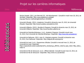 Projet sur les carrières informatiques
Intro   Formations                  Emplois                  Commentaires                       Références

          Service Canada. (2011, juin Mercredi 22). Job Advertisement . Consulté le mardi mars 20, 2012, de
          Job Bank: Disponible: http://www.jobbank.gc.ca/detail-
          eng.aspx?Source=JobPosting&OrderNum=6318569

          Université d'Acadie. (2011). Academics. Consulté le dimanche mars 25, 2012, de Université
          d'Acadie: Disponible: http://www2.acadiau.ca/academics.html

          Université d'Alberta. (2012). Faculties & Programs. Consulté le dimanche mars 25, 2012, de
          Université d'Alberta: Disponible: http://www.faculties.ualberta.ca/

          Université de Colombie-Britanique. (n.d.). Academic Programs. Consulté le jeudi mars
          22, 2012, from Université de Colombie-Britanique: Disponible: http://www.ubc.ca/academic/

          Université de Dalhousie. (2011, mars 4). Graduate programs. Consulté le dimanche mars
          25, 2012, from Dalhousie: Disponible: http://dalgrad.dal.ca/programs/

          Université de Laval. (n.d.). Programmes d'études. Consulté le mercredi mars 21, 2012, de
          Université de Laval: Disponible:
          https://capsuleweb.ulaval.ca/pls/etprod7/y_bwckprog.p_afficher_index?p_type_index=4&p_valeur_
          index=0

          Université de l'Ile de Vancouver. (n.d.). Official Calendar. Consulté le jeudi mars 22, 2012, de
          Université de l'Ile de Vancouver: Disponible: http://www.viu.ca/calendar/
 