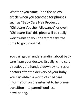 Whether you came upon the below
article when you searched for phrases
such as quot;Baby Care Hair Productquot;,
quot;Childcare Voucher Allowancequot; or even
quot;Childcare Taxquot; this piece will be really
worthwhile to you, therefore take the
time to go through it.


You can get an understanding about baby
care from your doctor. Usually, child care
directives are handed down by nurses or
doctors after the delivery of your baby.
You can obtain a world of child care
information on the internet to help your
transition into parenthood less
bewildering.
 