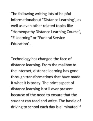 The following writing lots of helpful
informationabout quot;Distance Learningquot;, as
well as even other related topics like
quot;Homeopathy Distance Learning Coursequot;,
quot;E Learningquot; or quot;Funeral Service
Educationquot;.


Technology has changed the face of
distance learning. From the mailbox to
the internet, distance learning has gone
through transformations that have made
it what it is today. The print aspect of
distance learning is still ever present
because of the need to ensure that the
student can read and write. The hassle of
driving to school each day is eliminated if
 