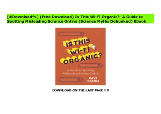 DOWNLOAD ON THE LAST PAGE !!!!
[#Download%] (Free Download) Is This Wi-Fi Organic?: A Guide to Spotting Misleading Science Online (Science Myths Debunked) Online How to Separate Real Scientific Truths from Fake NewsThis book separates fact from fiction and teaches science basics in an easy-to-understand and -apply way. With the knowledge base gained from Dave Farina’s teaching, you can spot misinformation and lies on the internet before they spot you.Is This WiFi Organic? is about science that affects us all. Food, medicine, and technology. Earth, sea, and sky. Light, heat, and fire. Science is the study of everything around us. It has ultimately yielded to all of the modernity that is inextricable from our everyday experience, from cures for diseases to the electricity we use constantly. But one impressive scientific breakthrough, the internet, has pervaded and encapsulated popular culture, and it is also making it harder and harder to know what is true?and what is not.Learn how to separate internet fact from fiction. We live in the information age, giving us access to every datum ever collected and every opinion its originator thought fit to share. But with this newfound access to information comes a new challenge. Namely, how can you tell what information is true and what is false? In Is This WiFi Organic? Dave Farina, author and science expert from the YouTube channel Professor Dave Explains, is here to help you fight confirmation bias and logical fallacies. In this book of science essays, you will learn: • The real science behind controversial health issues like medications and vaccines• What energy actually is?and how we use it each and every day• A core of scientific knowledge, from biochemistry and molecular biology to theoretical physics, that will help you pull truths from the weeds of misinformation and outright lies. Readers captivated by the scientific and technological teachings in science books like Brief Answers to the Big Questions by Stephen Hawking, Everybody Lies, and The Skeptics' Guide to the Universe will
love Is This WiFi Organic?
[#Download%] (Free Download) Is This Wi-Fi Organic?: A Guide to
Spotting Misleading Science Online (Science Myths Debunked) Ebook
 