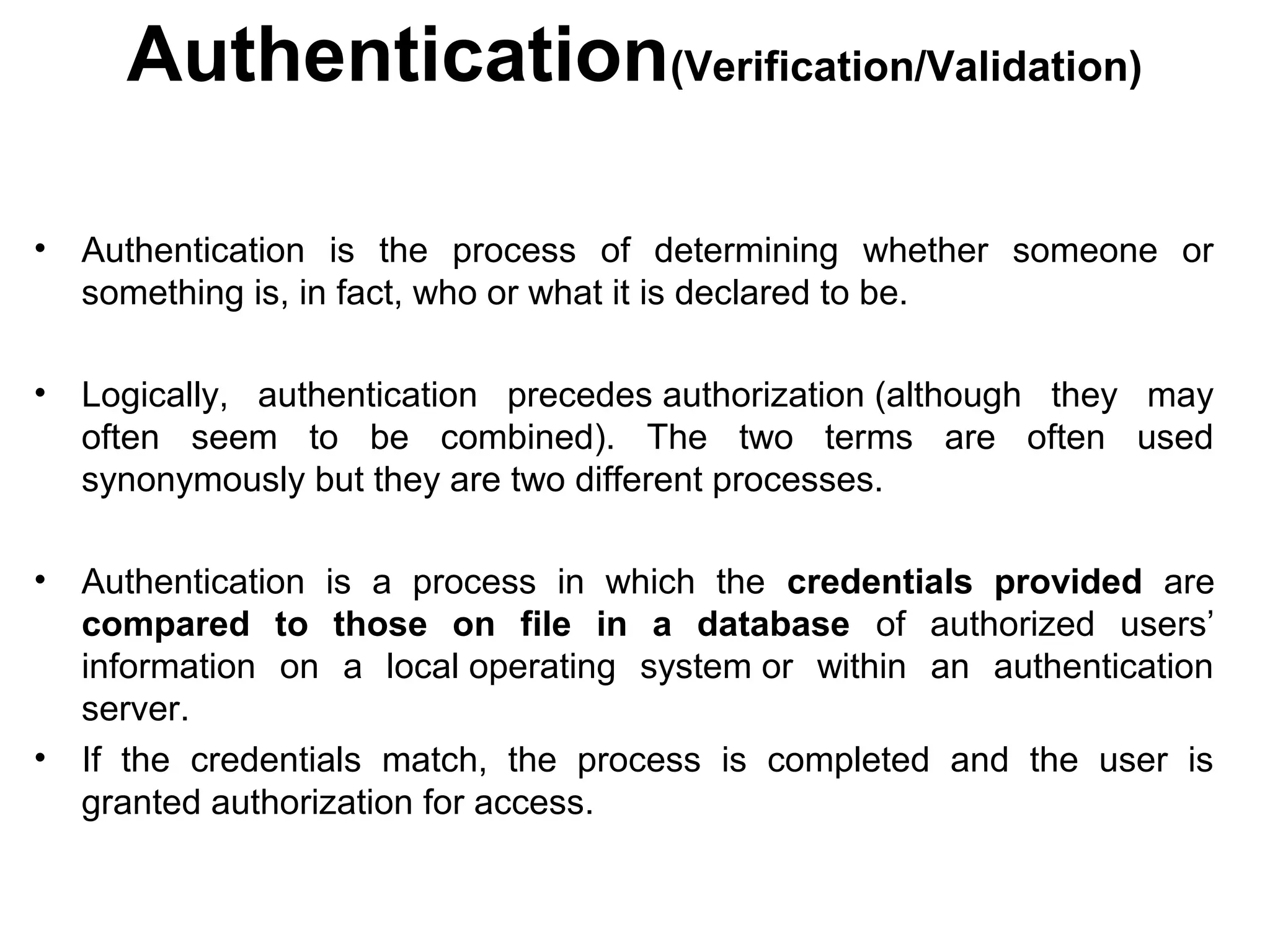 Authentication(Verification/Validation)
• Authentication is the process of determining whether someone or
something is, in fact, who or what it is declared to be.
• Logically, authentication precedes authorization (although they may
often seem to be combined). The two terms are often used
synonymously but they are two different processes.
• Authentication is a process in which the credentials provided are
compared to those on file in a database of authorized users’
information on a local operating system or within an authentication
server.
• If the credentials match, the process is completed and the user is
granted authorization for access.
 