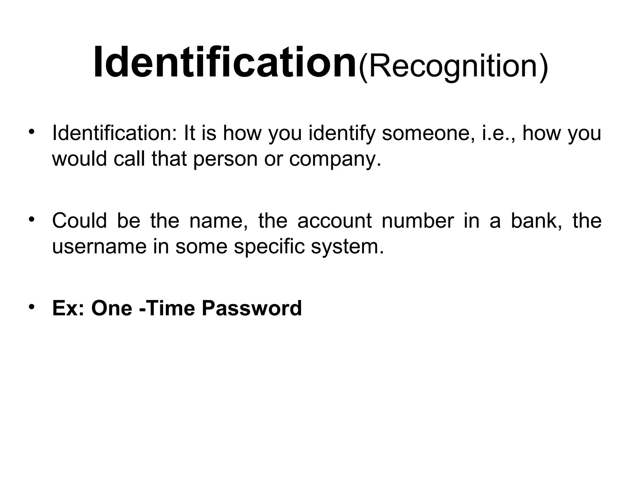 Identification(Recognition)
• Identification: It is how you identify someone, i.e., how you
would call that person or company.
• Could be the name, the account number in a bank, the
username in some specific system.
• Ex: One -Time Password
 