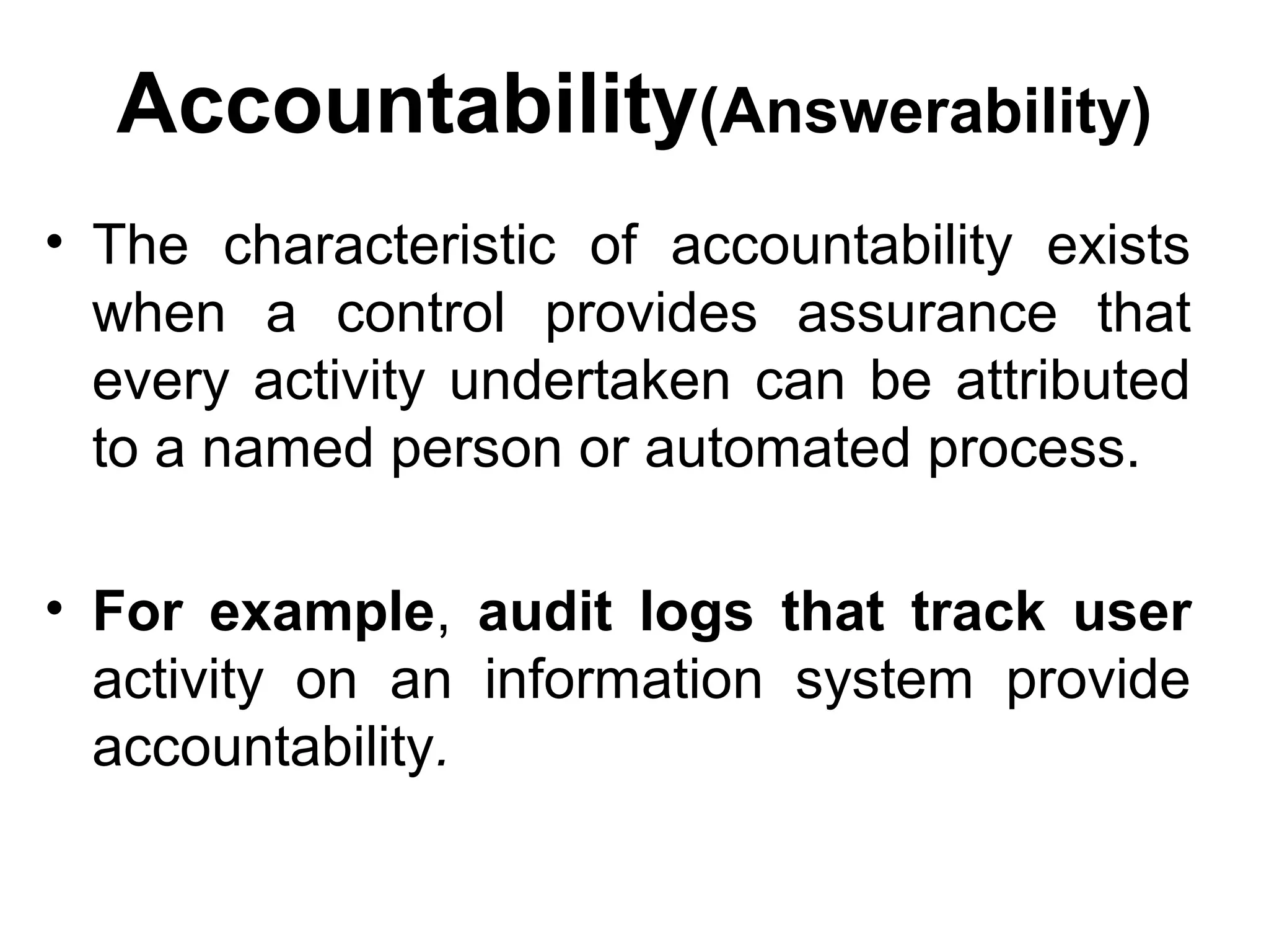 Accountability(Answerability)
• The characteristic of accountability exists
when a control provides assurance that
every activity undertaken can be attributed
to a named person or automated process.
• For example, audit logs that track user
activity on an information system provide
accountability.
 