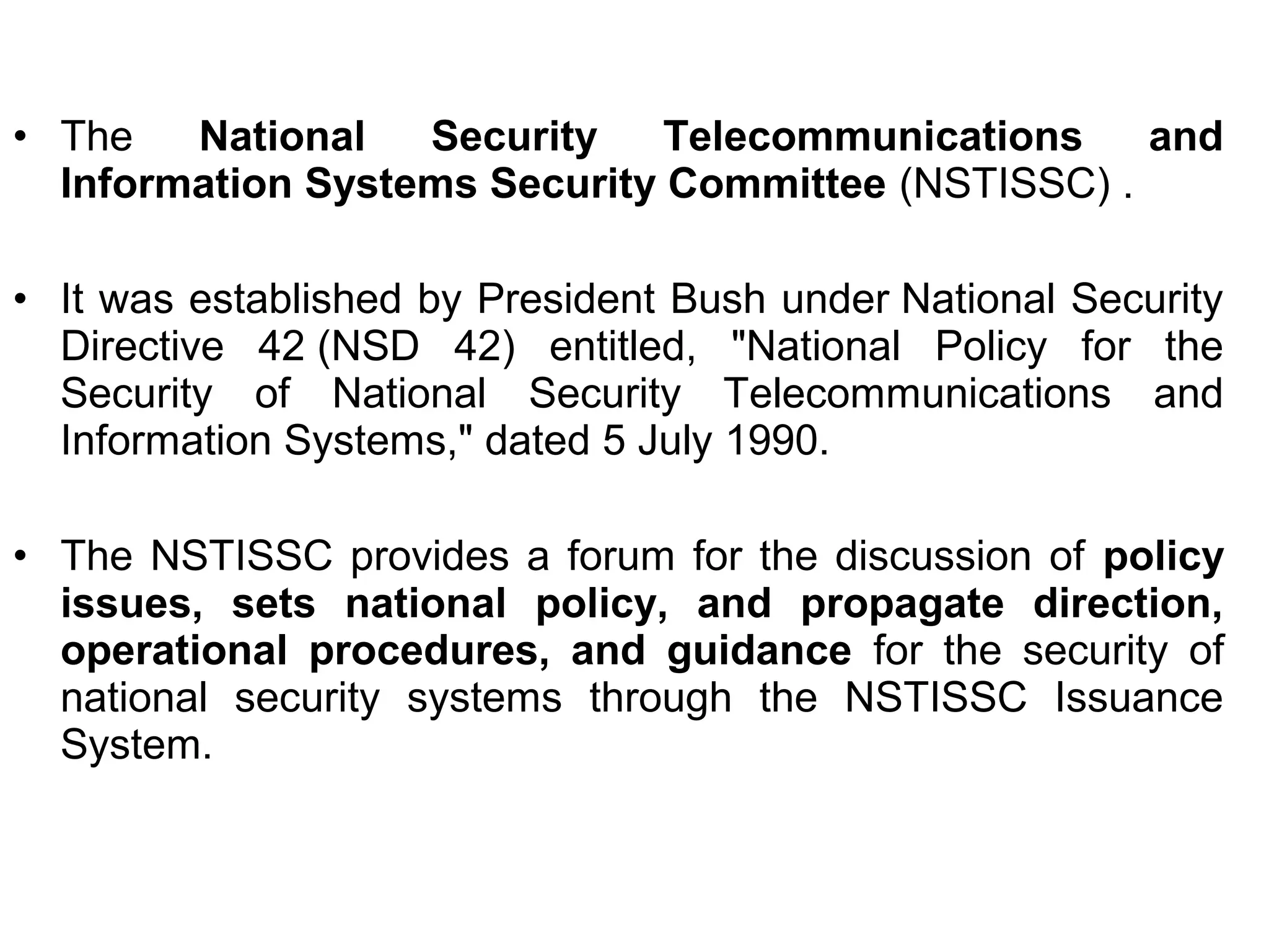 • The National Security Telecommunications and
Information Systems Security Committee (NSTISSC) .
• It was established by President Bush under National Security
Directive 42 (NSD 42) entitled, "National Policy for the
Security of National Security Telecommunications and
Information Systems," dated 5 July 1990.
• The NSTISSC provides a forum for the discussion of policy
issues, sets national policy, and propagate direction,
operational procedures, and guidance for the security of
national security systems through the NSTISSC Issuance
System.
 