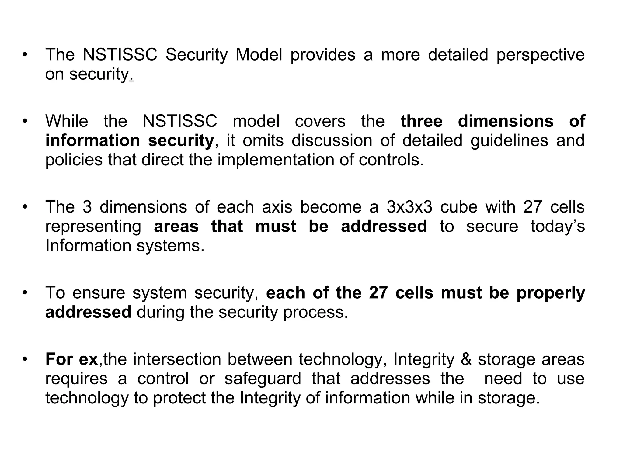 • The NSTISSC Security Model provides a more detailed perspective
on security.
• While the NSTISSC model covers the three dimensions of
information security, it omits discussion of detailed guidelines and
policies that direct the implementation of controls.
• The 3 dimensions of each axis become a 3x3x3 cube with 27 cells
representing areas that must be addressed to secure today’s
Information systems.
• To ensure system security, each of the 27 cells must be properly
addressed during the security process.
• For ex,the intersection between technology, Integrity & storage areas
requires a control or safeguard that addresses the need to use
technology to protect the Integrity of information while in storage.
 