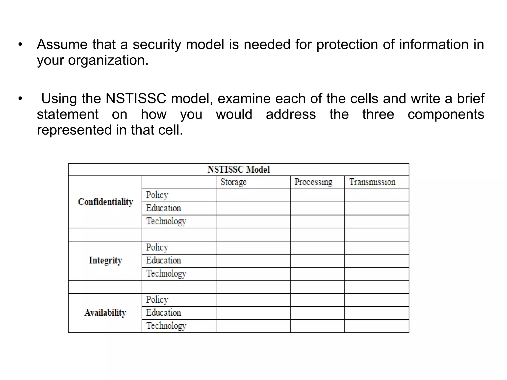 • Assume that a security model is needed for protection of information in
your organization.
• Using the NSTISSC model, examine each of the cells and write a brief
statement on how you would address the three components
represented in that cell.
 