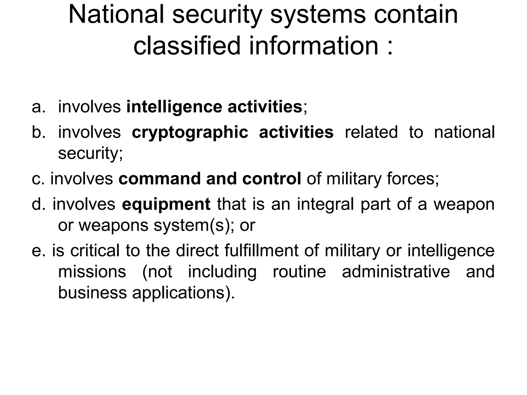 National security systems contain
classified information :
a. involves intelligence activities;
b. involves cryptographic activities related to national
security;
c. involves command and control of military forces;
d. involves equipment that is an integral part of a weapon
or weapons system(s); or
e. is critical to the direct fulfillment of military or intelligence
missions (not including routine administrative and
business applications).
 