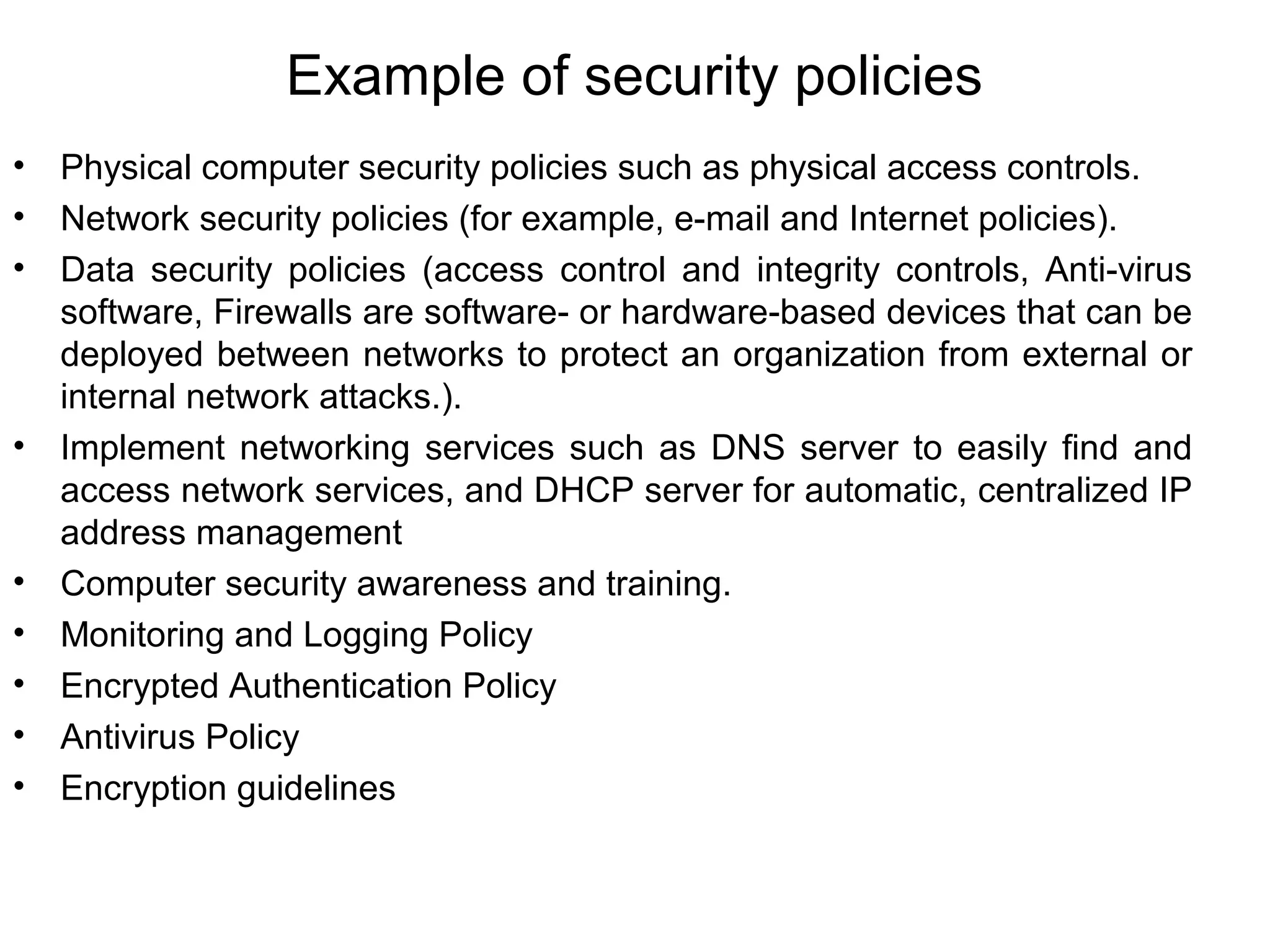 Example of security policies
• Physical computer security policies such as physical access controls.
• Network security policies (for example, e-mail and Internet policies).
• Data security policies (access control and integrity controls, Anti-virus
software, Firewalls are software- or hardware-based devices that can be
deployed between networks to protect an organization from external or
internal network attacks.).
• Implement networking services such as DNS server to easily find and
access network services, and DHCP server for automatic, centralized IP
address management
• Computer security awareness and training.
• Monitoring and Logging Policy
• Encrypted Authentication Policy
• Antivirus Policy
• Encryption guidelines
 