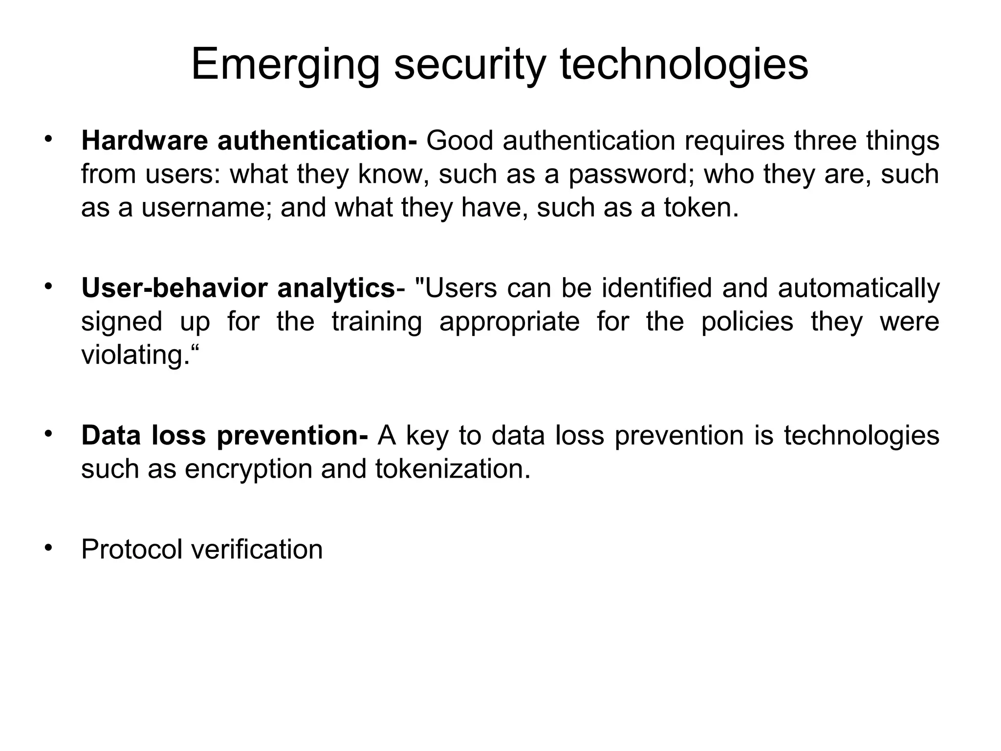 Emerging security technologies
• Hardware authentication- Good authentication requires three things
from users: what they know, such as a password; who they are, such
as a username; and what they have, such as a token.
• User-behavior analytics- "Users can be identified and automatically
signed up for the training appropriate for the policies they were
violating.“
• Data loss prevention- A key to data loss prevention is technologies
such as encryption and tokenization.
• Protocol verification
 