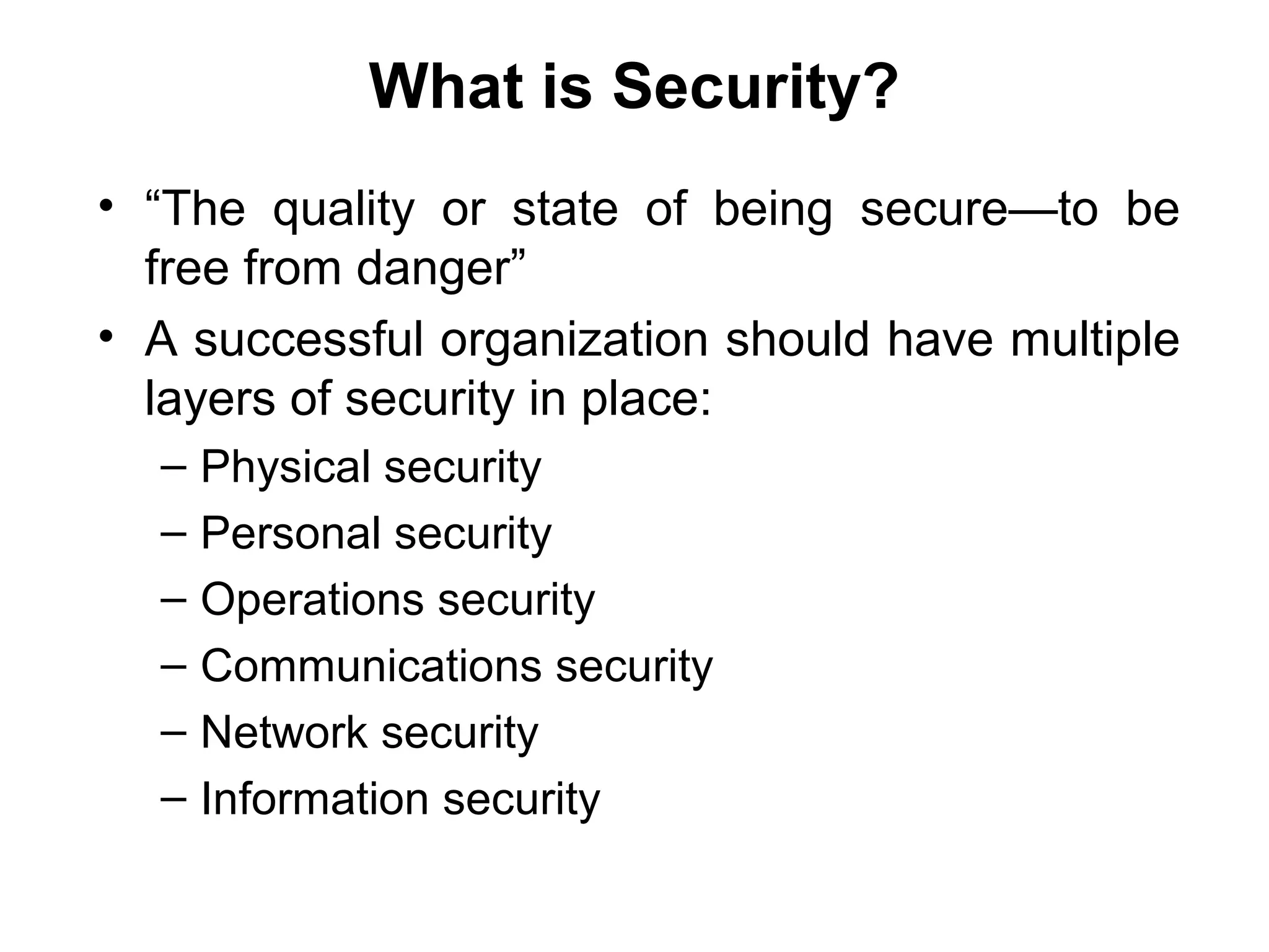 What is Security?
• “The quality or state of being secure—to be
free from danger”
• A successful organization should have multiple
layers of security in place:
– Physical security
– Personal security
– Operations security
– Communications security
– Network security
– Information security
 