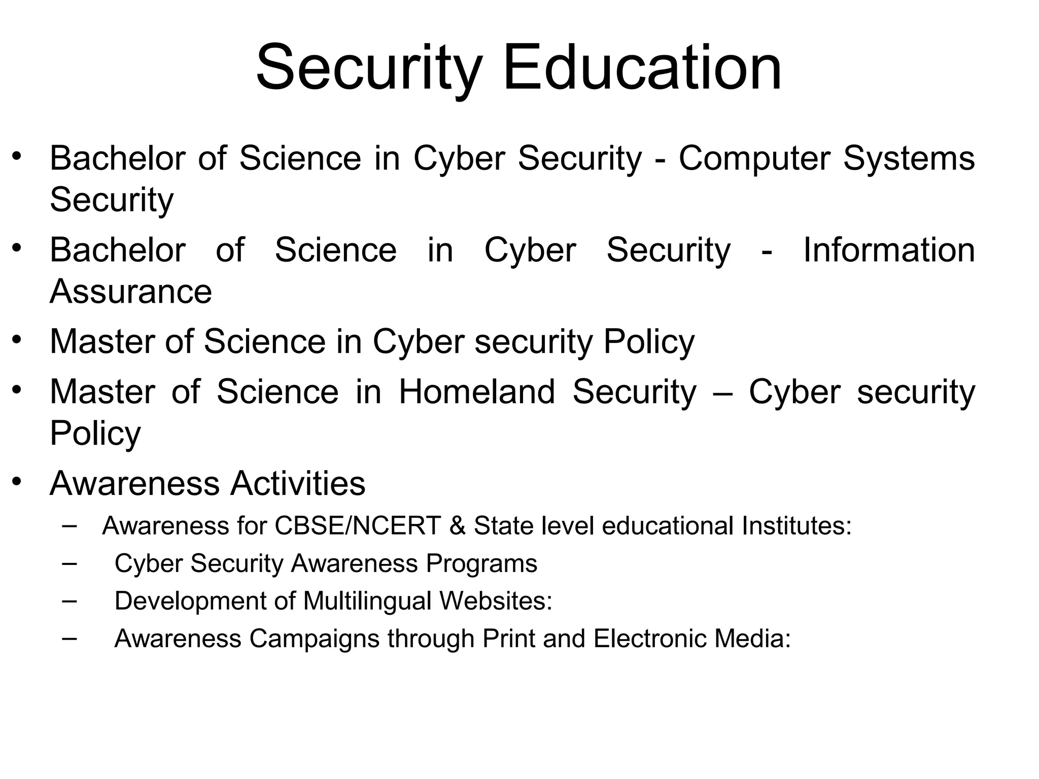 Security Education
• Bachelor of Science in Cyber Security - Computer Systems
Security
• Bachelor of Science in Cyber Security - Information
Assurance
• Master of Science in Cyber security Policy
• Master of Science in Homeland Security – Cyber security
Policy
• Awareness Activities
– Awareness for CBSE/NCERT & State level educational Institutes:
– Cyber Security Awareness Programs
– Development of Multilingual Websites:
– Awareness Campaigns through Print and Electronic Media:
 