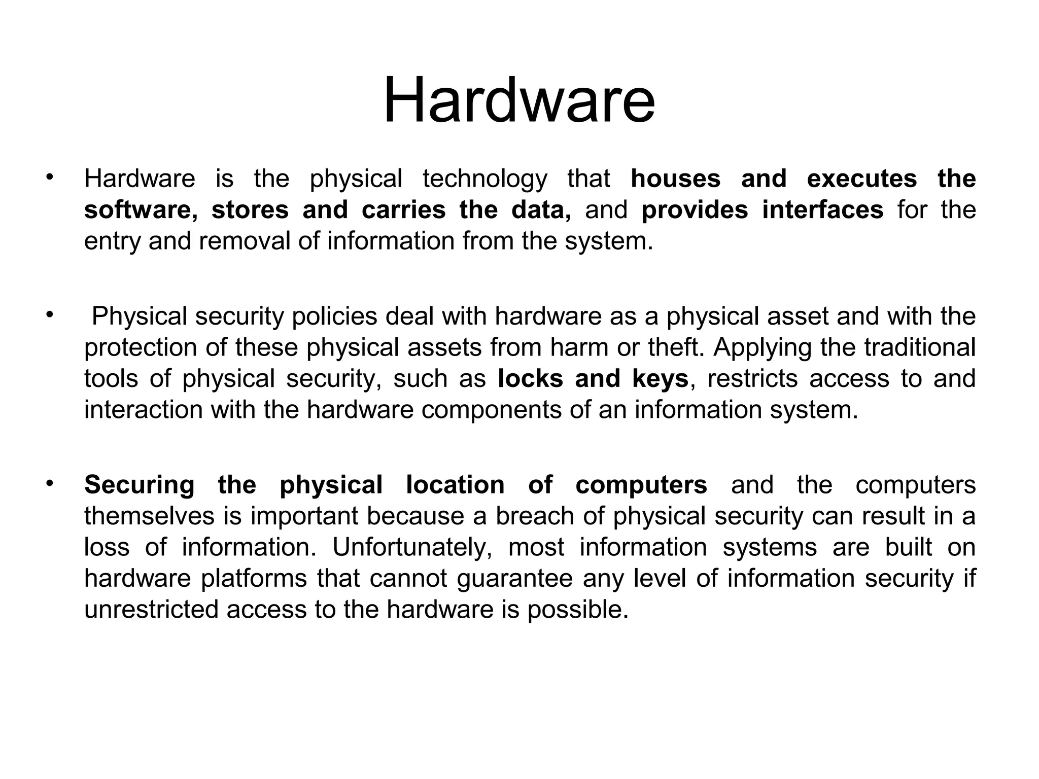 Hardware
• Hardware is the physical technology that houses and executes the
software, stores and carries the data, and provides interfaces for the
entry and removal of information from the system.
• Physical security policies deal with hardware as a physical asset and with the
protection of these physical assets from harm or theft. Applying the traditional
tools of physical security, such as locks and keys, restricts access to and
interaction with the hardware components of an information system.
• Securing the physical location of computers and the computers
themselves is important because a breach of physical security can result in a
loss of information. Unfortunately, most information systems are built on
hardware platforms that cannot guarantee any level of information security if
unrestricted access to the hardware is possible.
 