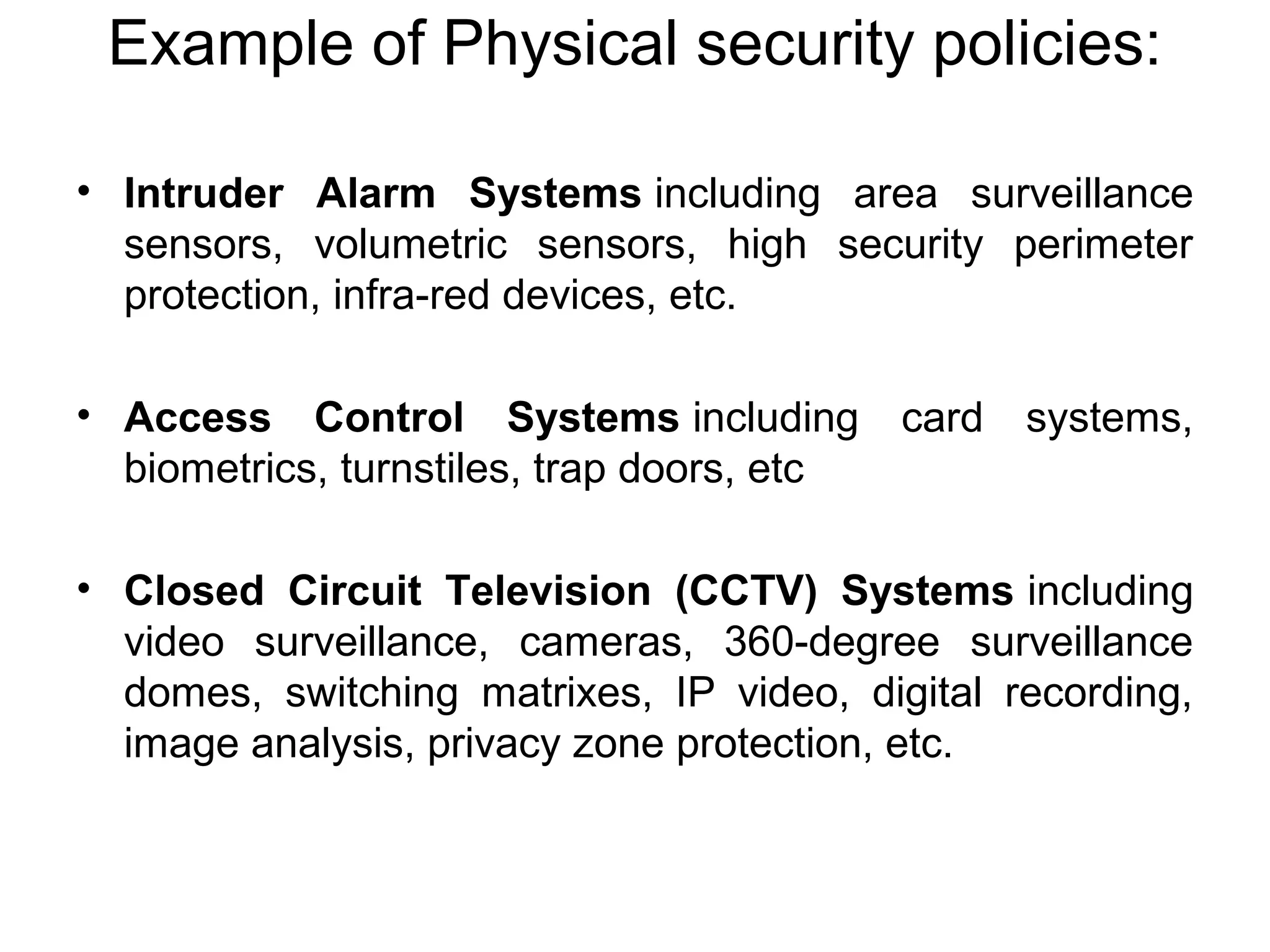 Example of Physical security policies:
• Intruder Alarm Systems including area surveillance
sensors, volumetric sensors, high security perimeter
protection, infra-red devices, etc.
• Access Control Systems including card systems,
biometrics, turnstiles, trap doors, etc
• Closed Circuit Television (CCTV) Systems including
video surveillance, cameras, 360-degree surveillance
domes, switching matrixes, IP video, digital recording,
image analysis, privacy zone protection, etc.
 
