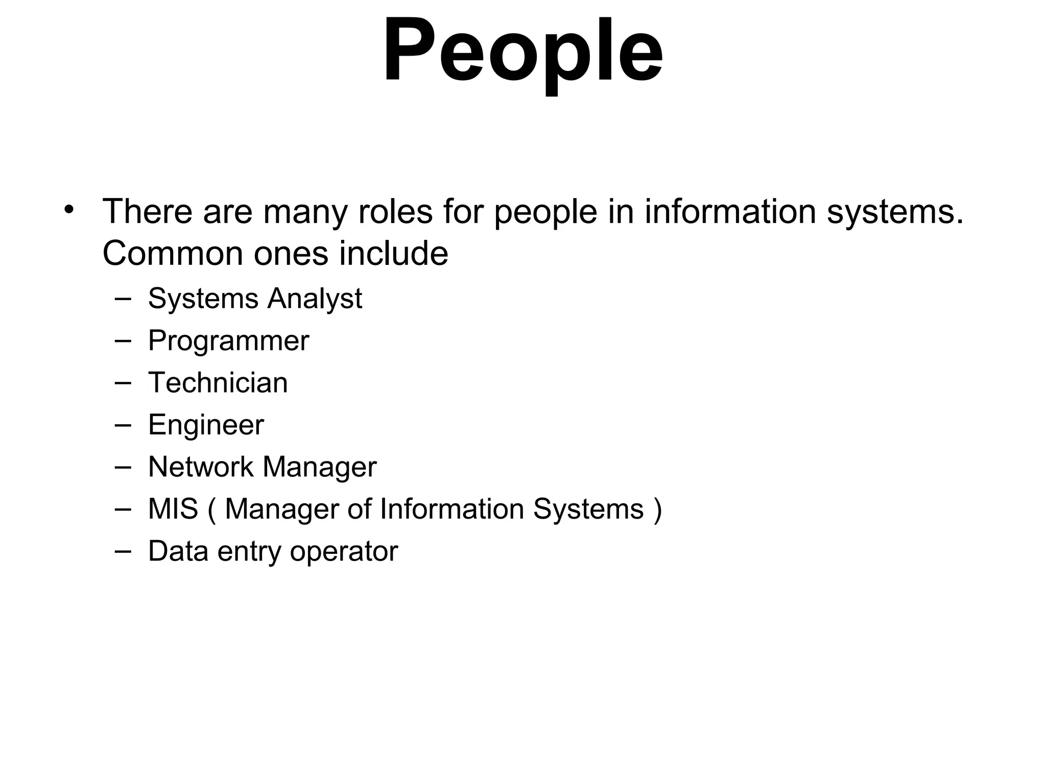 People
• There are many roles for people in information systems.
Common ones include
– Systems Analyst
– Programmer
– Technician
– Engineer
– Network Manager
– MIS ( Manager of Information Systems )
– Data entry operator
 