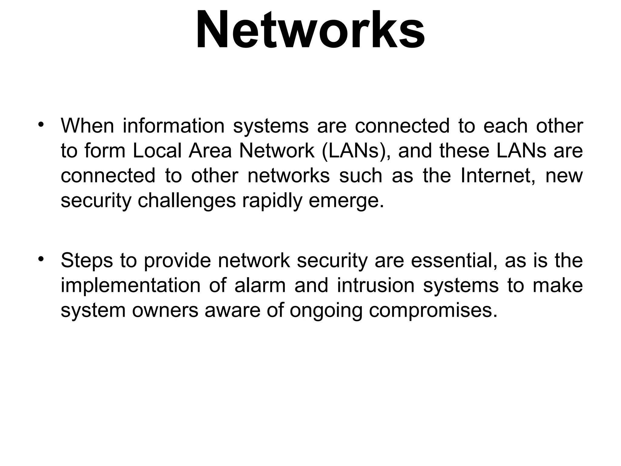Networks
• When information systems are connected to each other
to form Local Area Network (LANs), and these LANs are
connected to other networks such as the Internet, new
security challenges rapidly emerge.
• Steps to provide network security are essential, as is the
implementation of alarm and intrusion systems to make
system owners aware of ongoing compromises.
 
