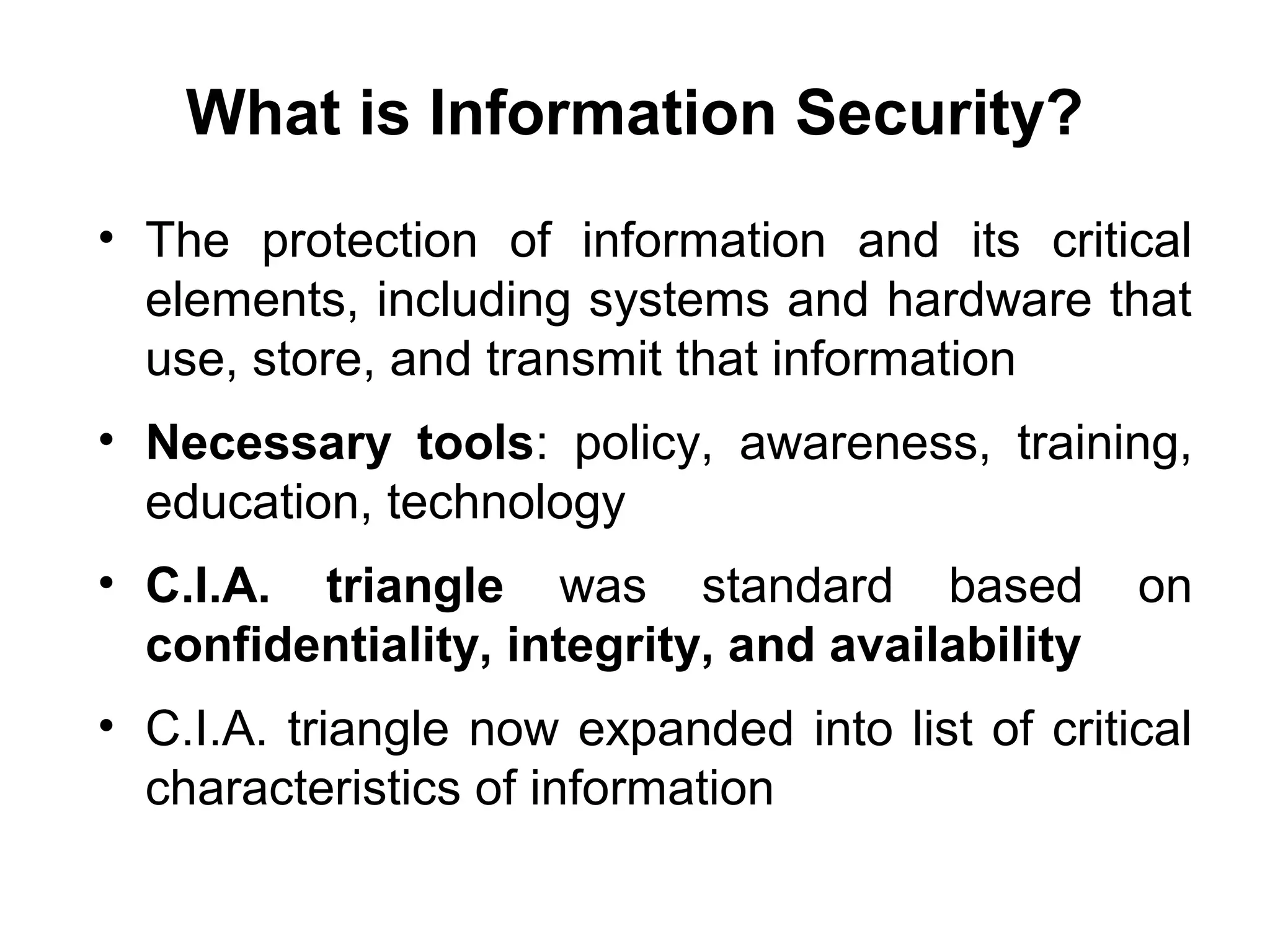 What is Information Security?
• The protection of information and its critical
elements, including systems and hardware that
use, store, and transmit that information
• Necessary tools: policy, awareness, training,
education, technology
• C.I.A. triangle was standard based on
confidentiality, integrity, and availability
• C.I.A. triangle now expanded into list of critical
characteristics of information
 