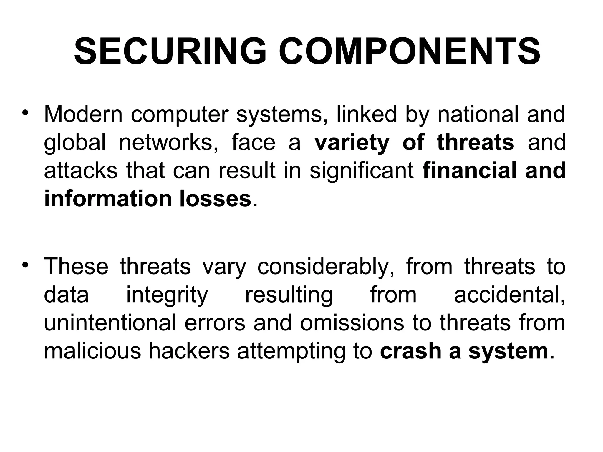 SECURING COMPONENTS
• Modern computer systems, linked by national and
global networks, face a variety of threats and
attacks that can result in significant financial and
information losses.
• These threats vary considerably, from threats to
data integrity resulting from accidental,
unintentional errors and omissions to threats from
malicious hackers attempting to crash a system.
 