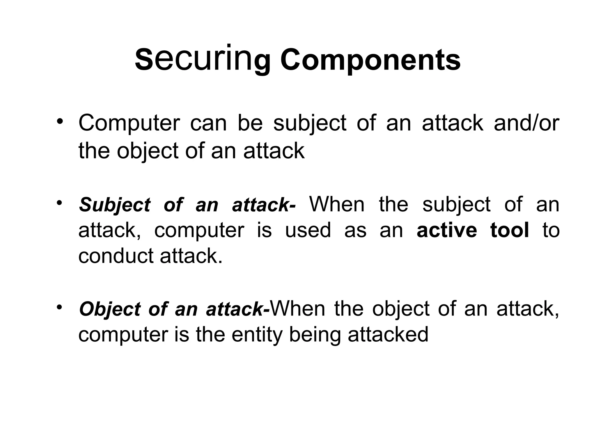 Securing Components
• Computer can be subject of an attack and/or
the object of an attack
• Subject of an attack- When the subject of an
attack, computer is used as an active tool to
conduct attack.
• Object of an attack-When the object of an attack,
computer is the entity being attacked
 