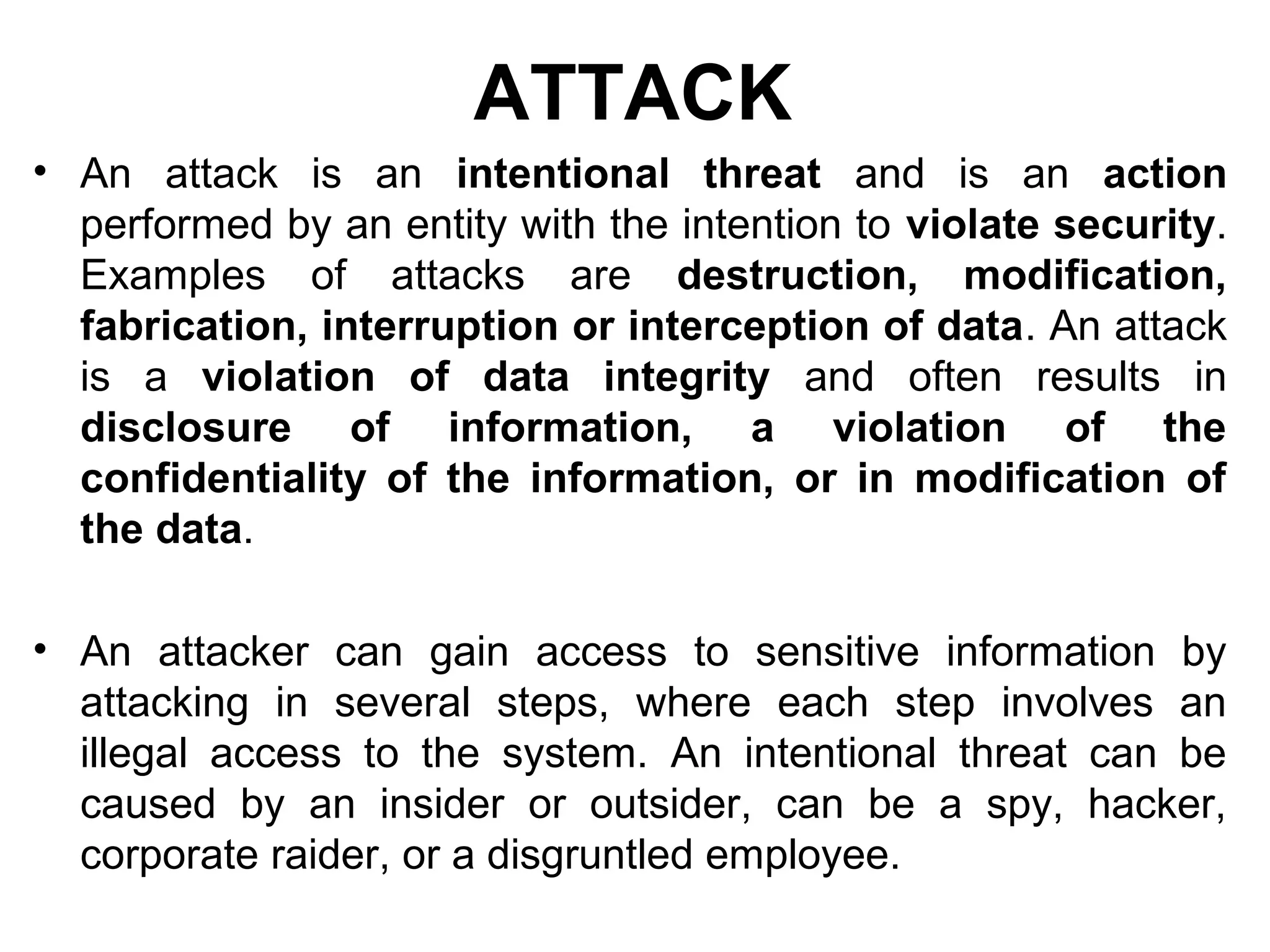 ATTACK
• An attack is an intentional threat and is an action
performed by an entity with the intention to violate security.
Examples of attacks are destruction, modification,
fabrication, interruption or interception of data. An attack
is a violation of data integrity and often results in
disclosure of information, a violation of the
confidentiality of the information, or in modification of
the data.
• An attacker can gain access to sensitive information by
attacking in several steps, where each step involves an
illegal access to the system. An intentional threat can be
caused by an insider or outsider, can be a spy, hacker,
corporate raider, or a disgruntled employee.
 