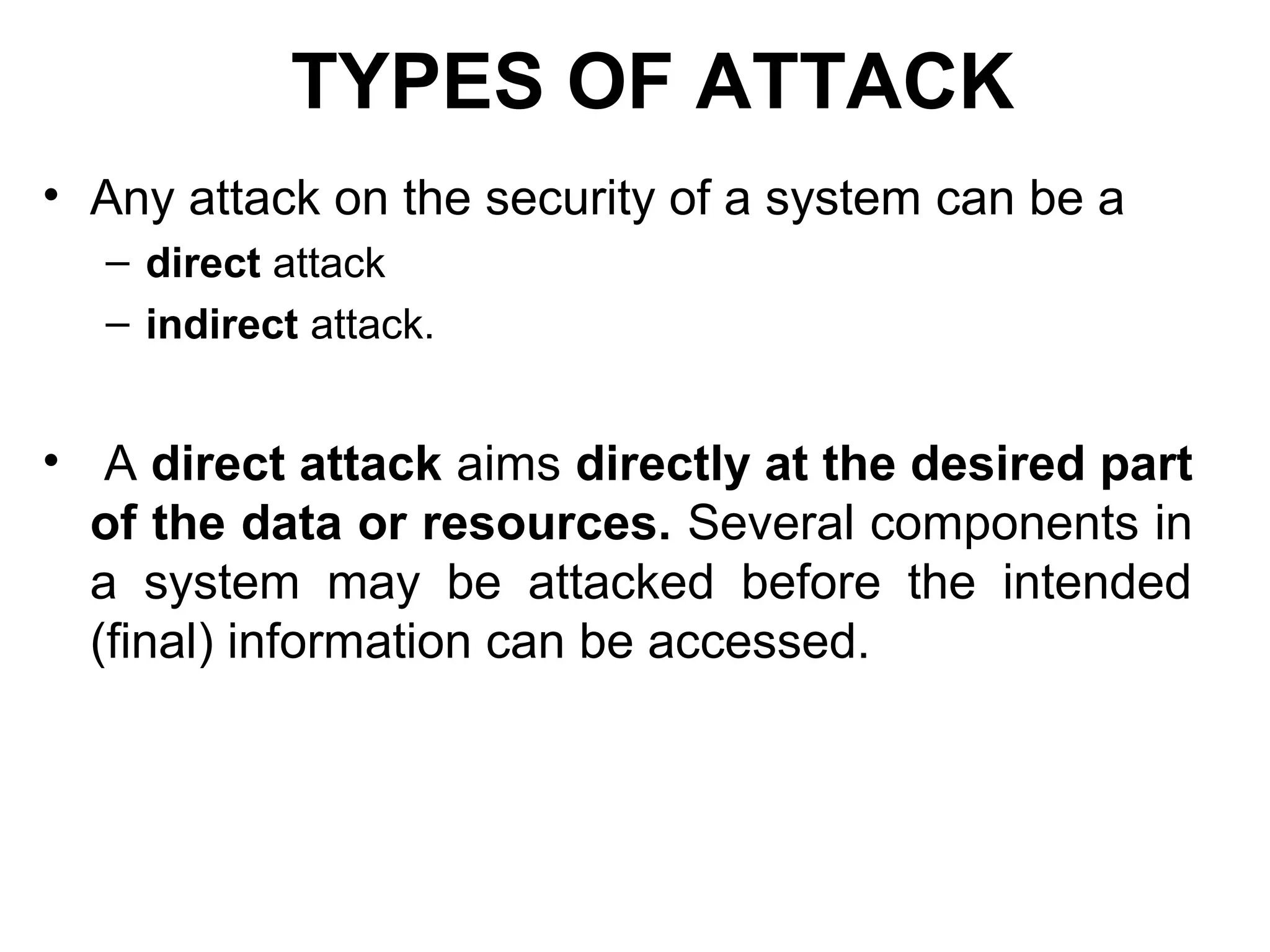 TYPES OF ATTACK
• Any attack on the security of a system can be a
– direct attack
– indirect attack.
• A direct attack aims directly at the desired part
of the data or resources. Several components in
a system may be attacked before the intended
(final) information can be accessed.
 