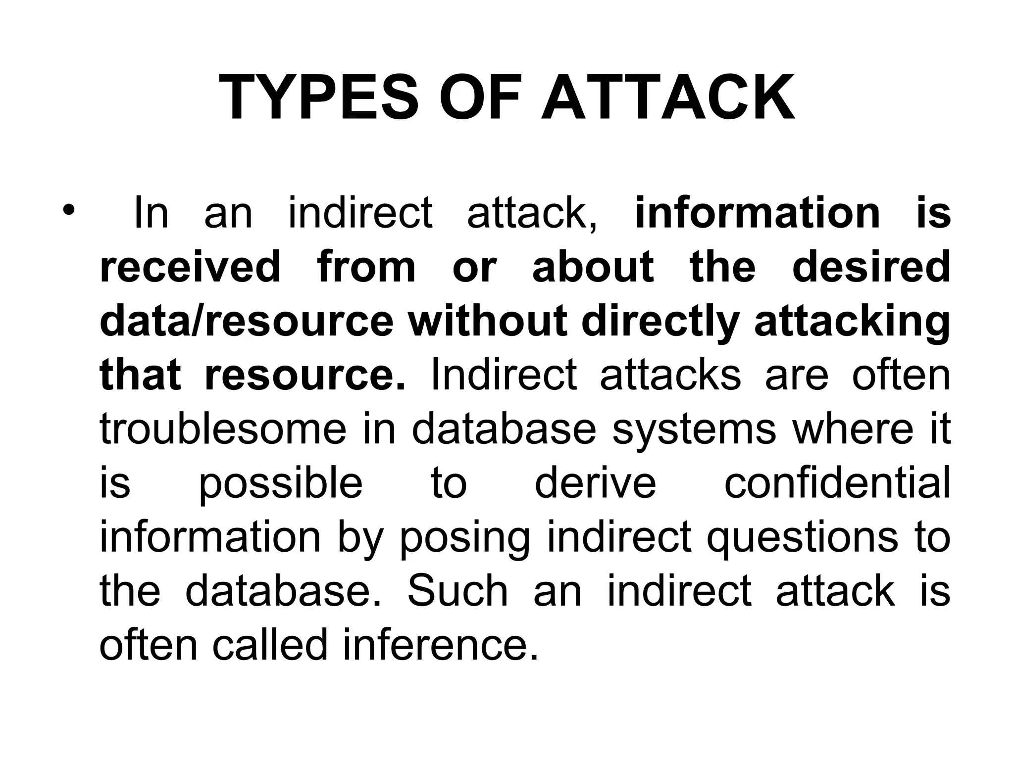 TYPES OF ATTACK
• In an indirect attack, information is
received from or about the desired
data/resource without directly attacking
that resource. Indirect attacks are often
troublesome in database systems where it
is possible to derive confidential
information by posing indirect questions to
the database. Such an indirect attack is
often called inference.
 