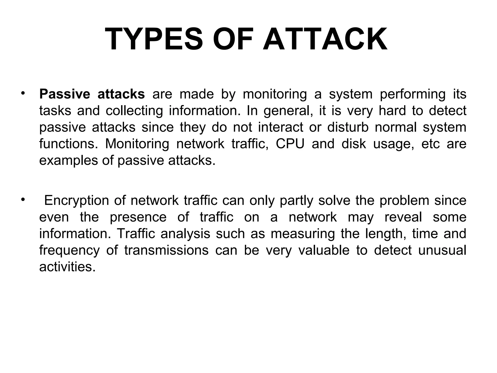 TYPES OF ATTACK
• Passive attacks are made by monitoring a system performing its
tasks and collecting information. In general, it is very hard to detect
passive attacks since they do not interact or disturb normal system
functions. Monitoring network traffic, CPU and disk usage, etc are
examples of passive attacks.
• Encryption of network traffic can only partly solve the problem since
even the presence of traffic on a network may reveal some
information. Traffic analysis such as measuring the length, time and
frequency of transmissions can be very valuable to detect unusual
activities.
 
