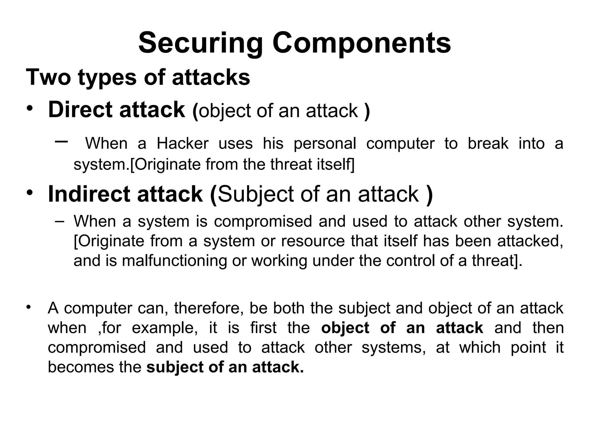 Securing Components
Two types of attacks
• Direct attack (object of an attack )
– When a Hacker uses his personal computer to break into a
system.[Originate from the threat itself]
• Indirect attack (Subject of an attack )
– When a system is compromised and used to attack other system.
[Originate from a system or resource that itself has been attacked,
and is malfunctioning or working under the control of a threat].
• A computer can, therefore, be both the subject and object of an attack
when ,for example, it is first the object of an attack and then
compromised and used to attack other systems, at which point it
becomes the subject of an attack.
 
