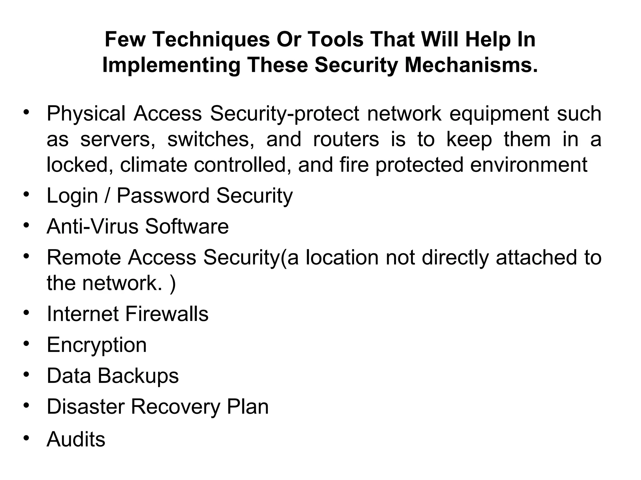 Few Techniques Or Tools That Will Help In
Implementing These Security Mechanisms.
• Physical Access Security-protect network equipment such
as servers, switches, and routers is to keep them in a
locked, climate controlled, and fire protected environment
• Login / Password Security
• Anti-Virus Software
• Remote Access Security(a location not directly attached to
the network. )
• Internet Firewalls
• Encryption
• Data Backups
• Disaster Recovery Plan
• Audits
 