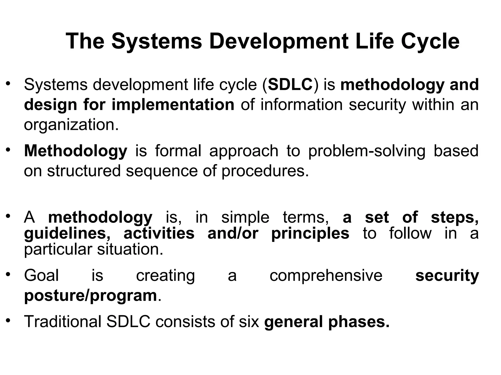 The Systems Development Life Cycle
• Systems development life cycle (SDLC) is methodology and
design for implementation of information security within an
organization.
• Methodology is formal approach to problem-solving based
on structured sequence of procedures.
• A methodology is, in simple terms, a set of steps,
guidelines, activities and/or principles to follow in a
particular situation.
• Goal is creating a comprehensive security
posture/program.
• Traditional SDLC consists of six general phases.
 