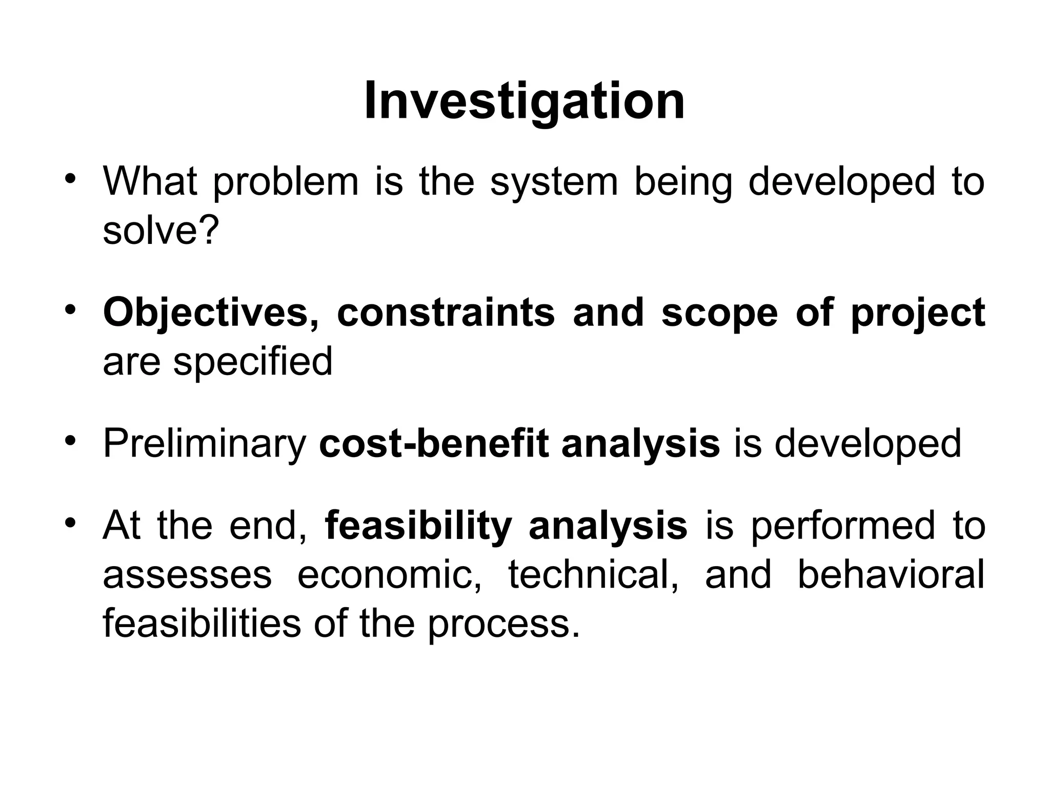 Investigation
• What problem is the system being developed to
solve?
• Objectives, constraints and scope of project
are specified
• Preliminary cost-benefit analysis is developed
• At the end, feasibility analysis is performed to
assesses economic, technical, and behavioral
feasibilities of the process.
 