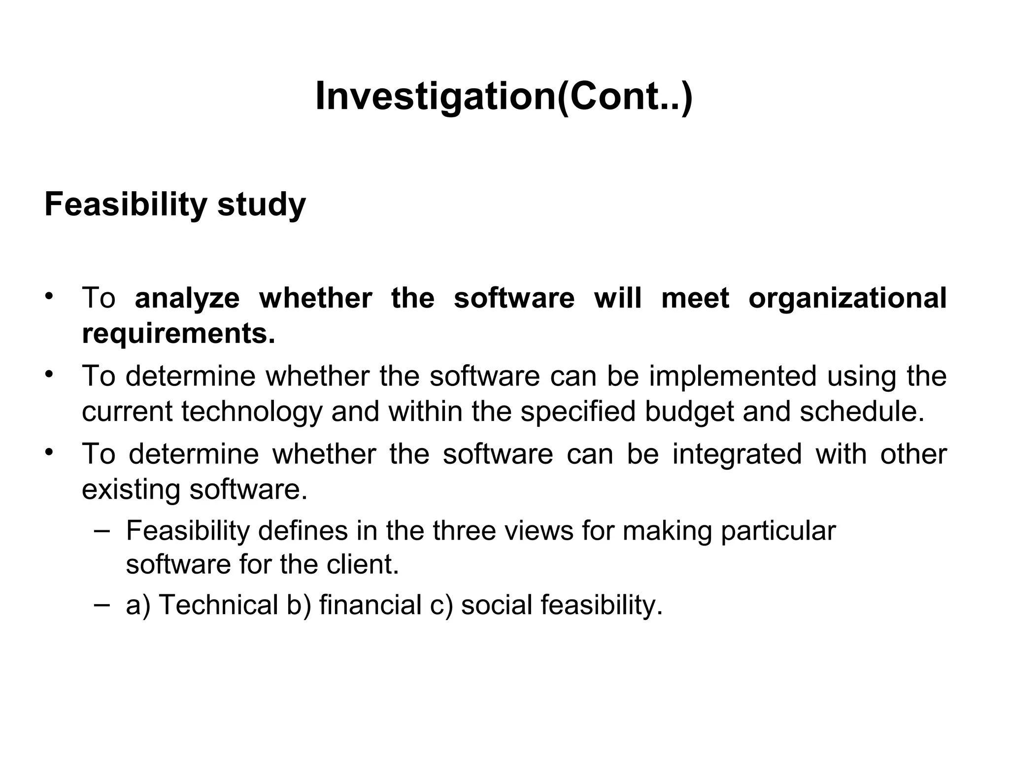 Investigation(Cont..)
Feasibility study
• To analyze whether the software will meet organizational
requirements.
• To determine whether the software can be implemented using the
current technology and within the specified budget and schedule.
• To determine whether the software can be integrated with other
existing software.
– Feasibility defines in the three views for making particular
software for the client.
– a) Technical b) financial c) social feasibility.
 