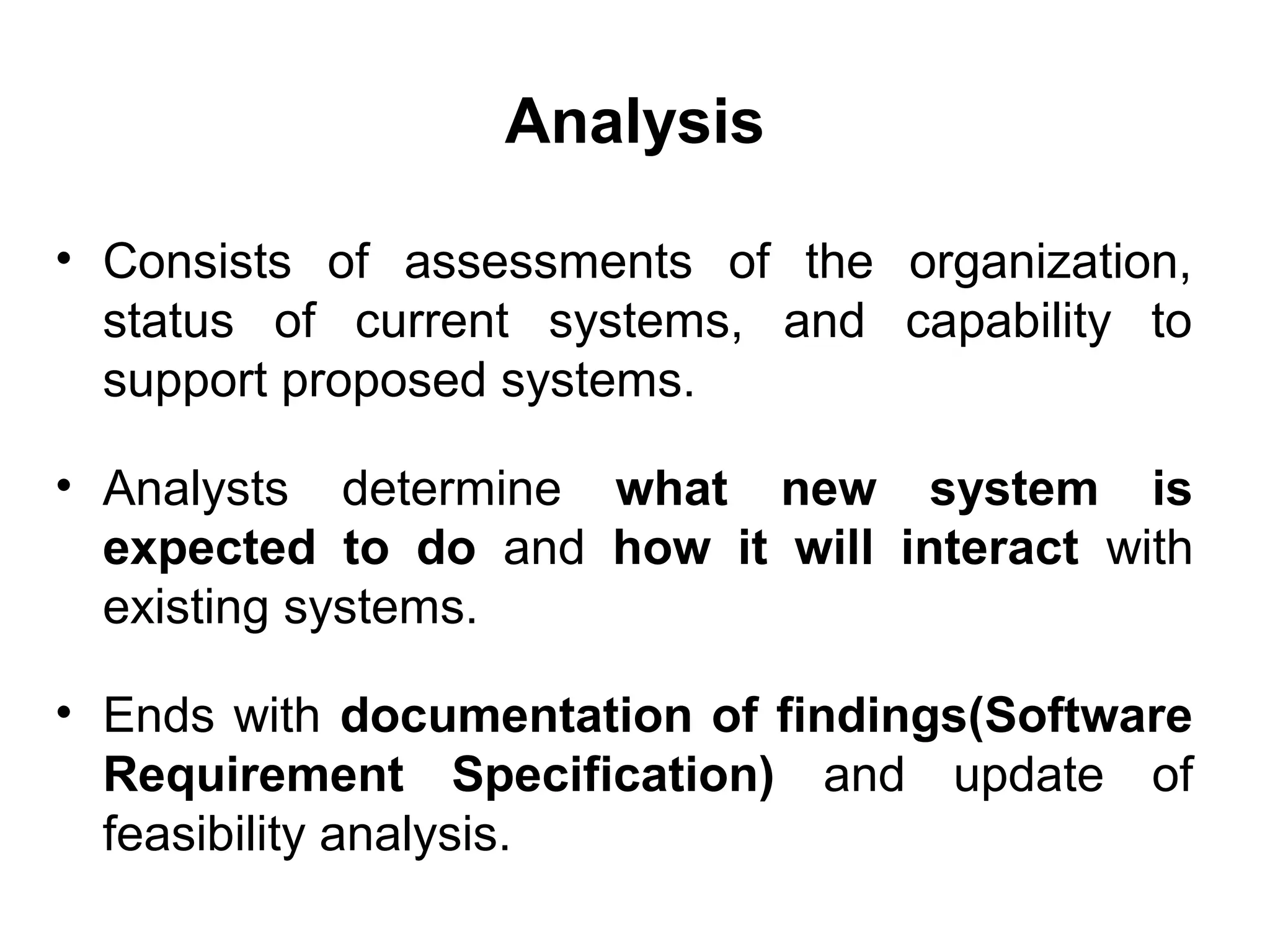 Analysis
• Consists of assessments of the organization,
status of current systems, and capability to
support proposed systems.
• Analysts determine what new system is
expected to do and how it will interact with
existing systems.
• Ends with documentation of findings(Software
Requirement Specification) and update of
feasibility analysis.
 