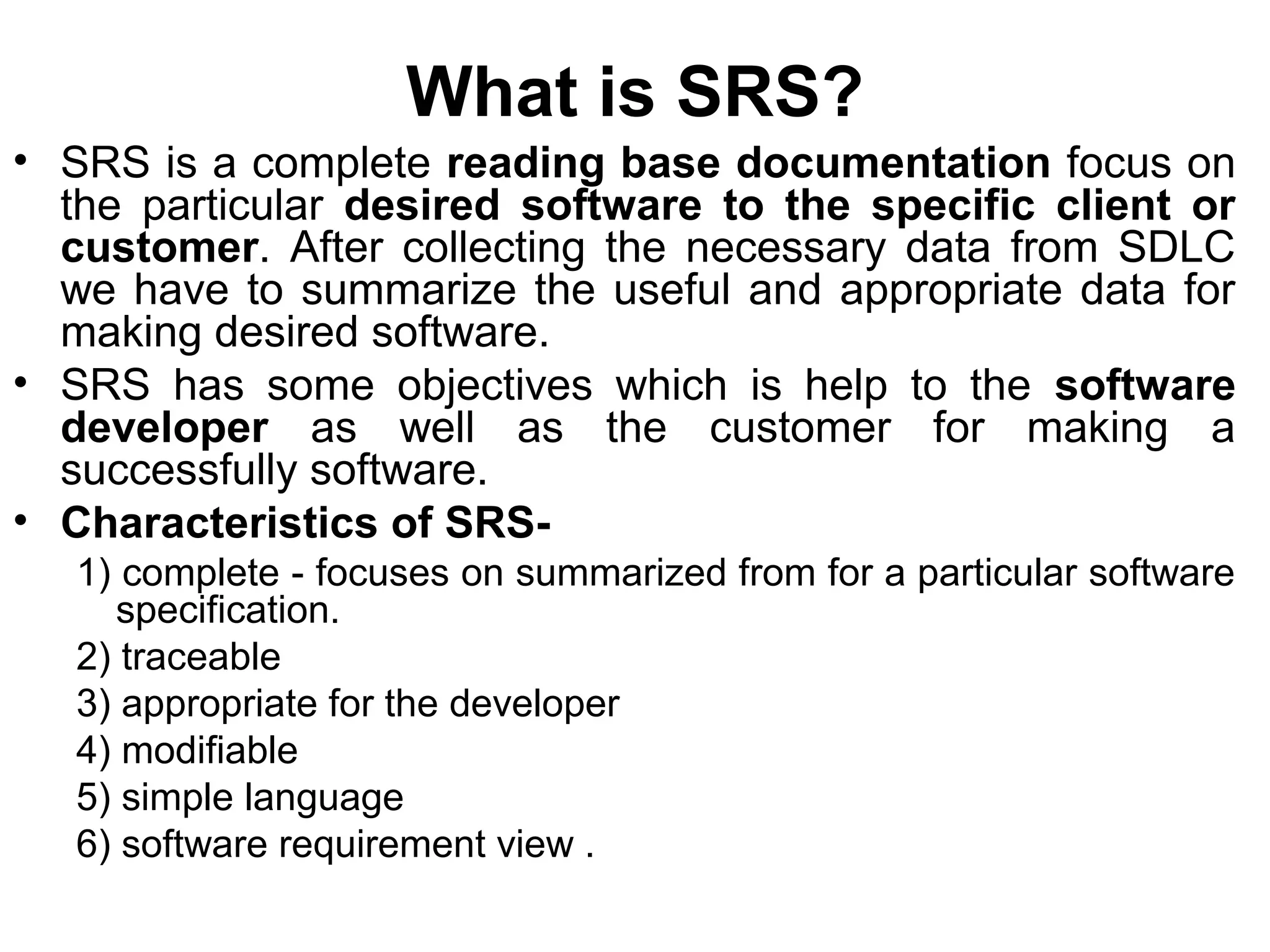 What is SRS?
• SRS is a complete reading base documentation focus on
the particular desired software to the specific client or
customer. After collecting the necessary data from SDLC
we have to summarize the useful and appropriate data for
making desired software.
• SRS has some objectives which is help to the software
developer as well as the customer for making a
successfully software.
• Characteristics of SRS-
1) complete - focuses on summarized from for a particular software
specification.
2) traceable
3) appropriate for the developer
4) modifiable
5) simple language
6) software requirement view .
 