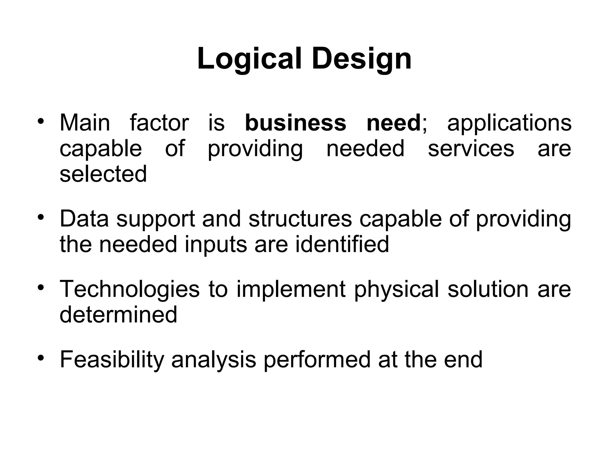 Logical Design
• Main factor is business need; applications
capable of providing needed services are
selected
• Data support and structures capable of providing
the needed inputs are identified
• Technologies to implement physical solution are
determined
• Feasibility analysis performed at the end
 