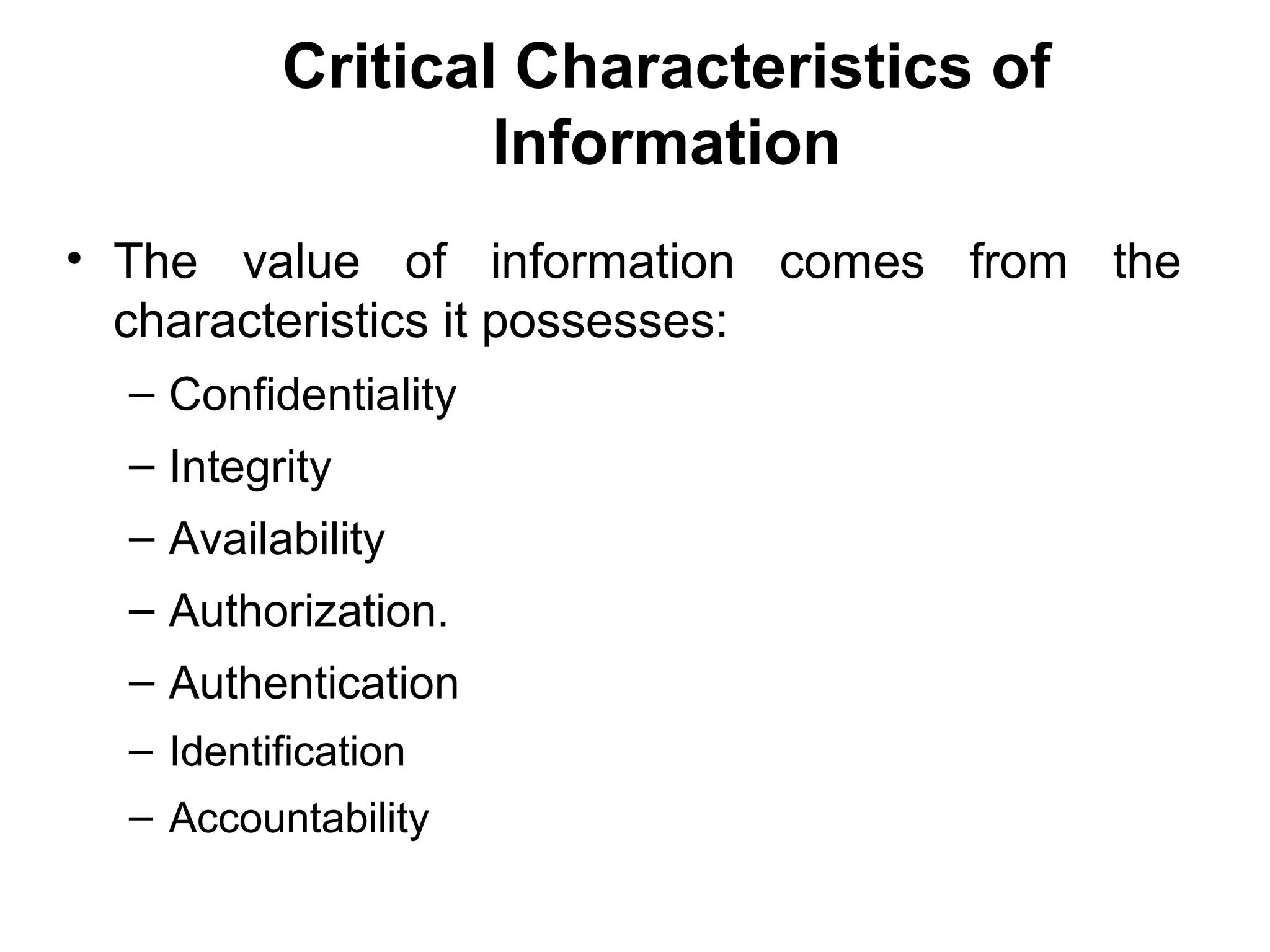 Critical Characteristics of
Information
• The value of information comes from the
characteristics it possesses:
– Confidentiality
– Integrity
– Availability
– Authorization.
– Authentication
– Identification
– Accountability
 