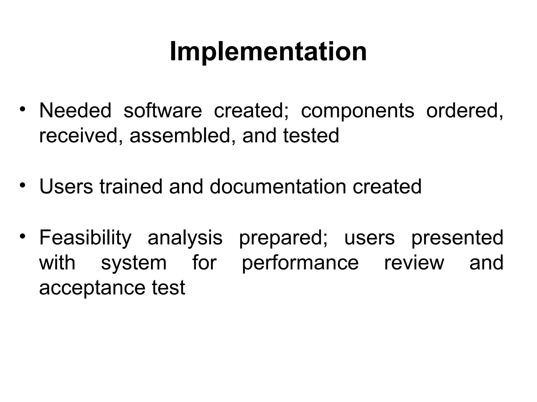 Implementation
• Needed software created; components ordered,
received, assembled, and tested
• Users trained and documentation created
• Feasibility analysis prepared; users presented
with system for performance review and
acceptance test
 