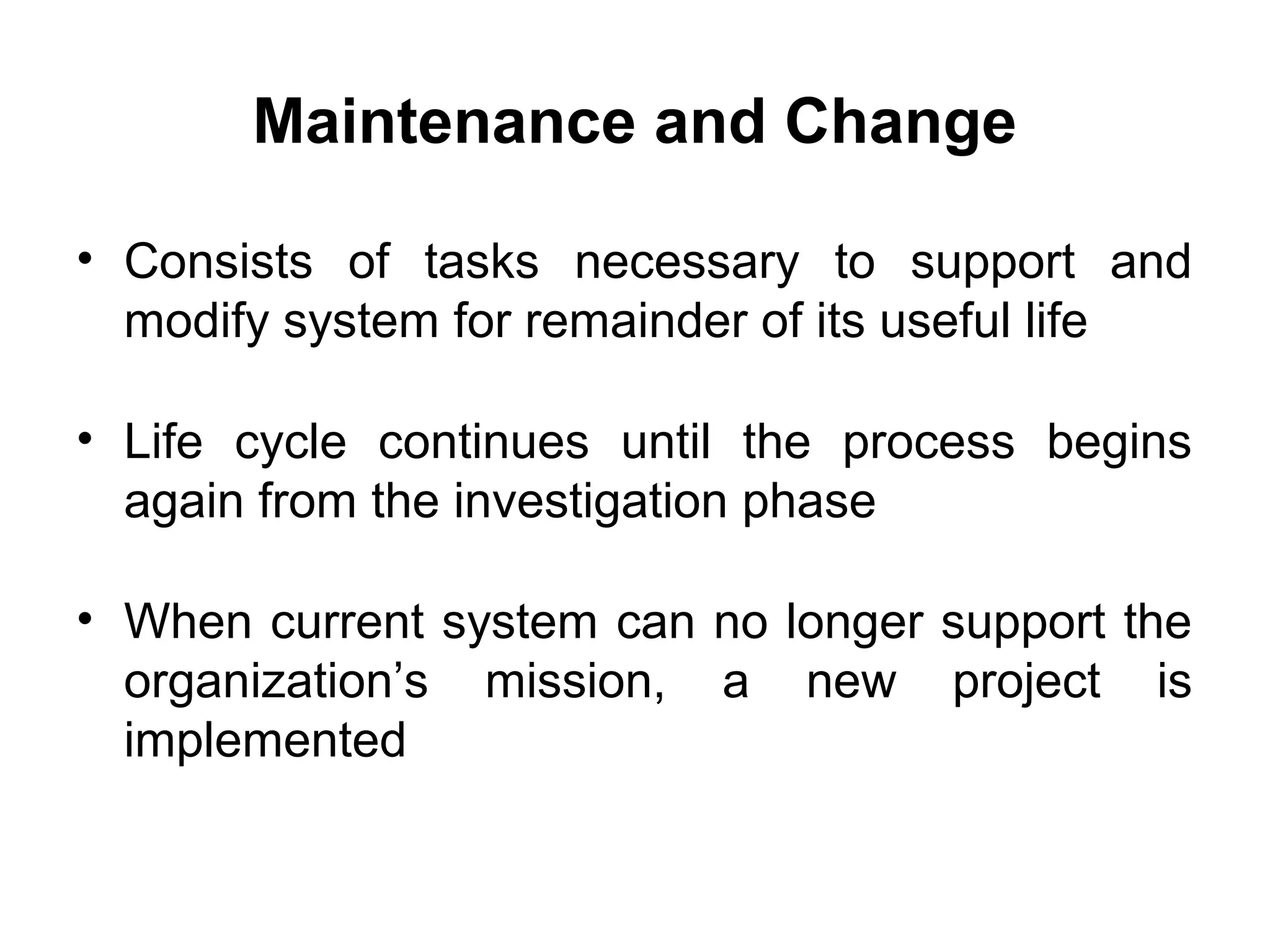 Maintenance and Change
• Consists of tasks necessary to support and
modify system for remainder of its useful life
• Life cycle continues until the process begins
again from the investigation phase
• When current system can no longer support the
organization’s mission, a new project is
implemented
 