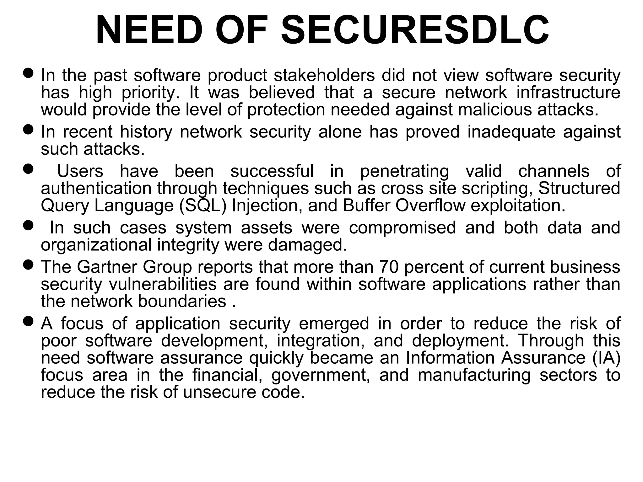 NEED OF SECURESDLC
In the past software product stakeholders did not view software security
has high priority. It was believed that a secure network infrastructure
would provide the level of protection needed against malicious attacks.
In recent history network security alone has proved inadequate against
such attacks.
 Users have been successful in penetrating valid channels of
authentication through techniques such as cross site scripting, Structured
Query Language (SQL) Injection, and Buffer Overflow exploitation.
 In such cases system assets were compromised and both data and
organizational integrity were damaged.
The Gartner Group reports that more than 70 percent of current business
security vulnerabilities are found within software applications rather than
the network boundaries .
A focus of application security emerged in order to reduce the risk of
poor software development, integration, and deployment. Through this
need software assurance quickly became an Information Assurance (IA)
focus area in the financial, government, and manufacturing sectors to
reduce the risk of unsecure code.
 
