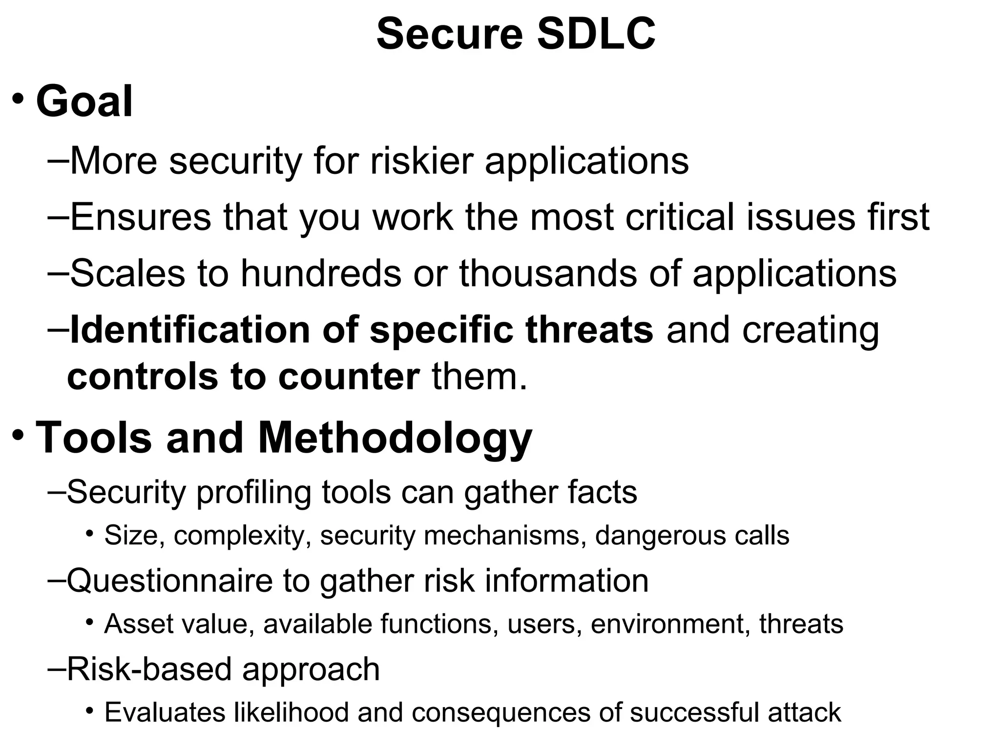 Secure SDLC
• Goal
–More security for riskier applications
–Ensures that you work the most critical issues first
–Scales to hundreds or thousands of applications
–Identification of specific threats and creating
controls to counter them.
• Tools and Methodology
–Security profiling tools can gather facts
• Size, complexity, security mechanisms, dangerous calls
–Questionnaire to gather risk information
• Asset value, available functions, users, environment, threats
–Risk-based approach
• Evaluates likelihood and consequences of successful attack
 